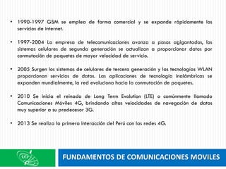 FUNDAMENTOS DE COMUNICACIONES MOVILES
• 1990-1997 GSM se emplea de forma comercial y se expande rápidamente los
servicios de internet.
• 1997-2004 La empresa de telecomunicaciones avanza a pasos agigantados, los
sistemas celulares de segunda generación se actualizan a proporcionar datos por
conmutación de paquetes de mayor velocidad de servicio.
• 2005 Surgen los sistemas de celulares de tercera generación y las tecnologías WLAN
proporcionan servicios de datos. Las aplicaciones de tecnología inalámbricas se
expanden mundialmente, la red evoluciona hacia la conmutación de paquetes.
• 2010 Se inicia el reinado de Long Term Evolution (LTE) o comúnmente llamado
Comunicaciones Móviles 4G, brindando altas velocidades de navegación de datos
muy superior a su predecesor 3G.
• 2013 Se realiza la primera interacción del Perú con las redes 4G.
 