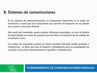 FUNDAMENTOS DE COMUNICACIONES MOVILES
En los sistemas de telecomunicaciones, un componente importante es el medio de
transmisión o canal que es el componente que permite el transporte de las señales
de un punto a otro puto distante.
Este medio de transmisión puede adoptar diferentes tecnologías, es más, el hombre
ha desarrollado una serie de procesos que permiten el transporte de las señales de
un extremo a otro.
Los medios de transmisión pueden ser físicos (también llamados medios guiados) o
inalámbricos, es decir, que usan el espectro radioeléctrico para su propagación de
un punto a otro punto (comunicaciones no guiadas o inalámbricas).
B. Sistemas de comunicaciones
 