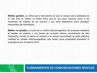 FUNDAMENTOS DE COMUNICACIONES MOVILES
Medios guiados, se utiliza para instrumentar lo que se conoce como cableado de
la red. Este se refiere al medio físico que se usa para conectar entre si las
estaciones de trabajo de los usuarios y con otros dispositivos para conseguir
intercambio de información.
Medios no guiados, se trata de un medio electromagnético. Se producen mediante
el empleo de antenas y una fuente de corriente alterna normalmente de alta
frecuencia, cuando la fuente se conecta a la antena convirtiendo la señal eléctrica
recibida en señales electromagnéticas que tienen como propiedad elemental el
propagarse por el espacio libre
 
