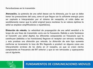 FUNDAMENTOS DE COMUNICACIONES MOVILES
Perturbaciones en la transmisión
Atenuación, La potencia de una señal decae con la distancia, por lo que se debe
tomar las precauciones del caso, como el que llegue con la suficiente energía para
ser captada e interpretador por el sistema de recepción, el ruido debe ser
sensiblemente menor que la señal original (para mantener la en valores óptimos la
señal se emplean amplificadores o repetidores).
Distorsión de retardo, La velocidad de propagación de una señal senoidal a lo
largo de una línea de transmisión varía con la frecuencia. Debido a este fenómeno
al transmitir una señal digital, las diferentes componentes en frecuencia que la
constituyen (debidas a las transiciones) llegaran al receptor con retrasos variables,
y esto produce una distorsión por retardo. La distorsión de este tipo aumenta
conforme se incrementa la tasa de Bits llegando a producir en algunos casos una
interpretación errónea de los datos en el receptor, ya que se crean ciertos
componentes en frecuencia del BIT anterior y que se ven retrasados y superpuestos
con el siguiente.
 