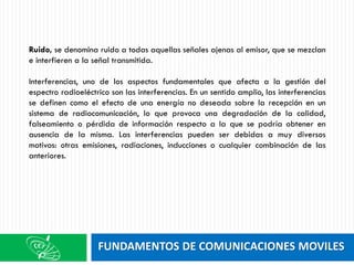 FUNDAMENTOS DE COMUNICACIONES MOVILES
Ruido, se denomina ruido a todas aquellas señales ajenas al emisor, que se mezclan
e interfieren a la señal transmitida.
Interferencias, uno de los aspectos fundamentales que afecta a la gestión del
espectro radioeléctrico son las interferencias. En un sentido amplio, las interferencias
se definen como el efecto de una energía no deseada sobre la recepción en un
sistema de radiocomunicación, lo que provoca una degradación de la calidad,
falseamiento o pérdida de información respecto a la que se podría obtener en
ausencia de la misma. Las interferencias pueden ser debidas a muy diversos
motivos: otras emisiones, radiaciones, inducciones o cualquier combinación de las
anteriores.
 