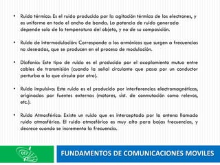 FUNDAMENTOS DE COMUNICACIONES MOVILES
• Ruido térmico: Es el ruido producido por la agitación térmica de los electrones, y
es uniforme en todo el ancho de banda. La potencia de ruido generada
depende solo de la temperatura del objeto, y no de su composición.
• Ruido de intermodulación: Corresponde a los armónicos que surgen a frecuencias
no deseadas, que se producen en el proceso de modulación.
• Diafonía: Este tipo de ruido es el producido por el acoplamiento mutuo entre
cables de transmisión (cuando la señal circulante que pasa por un conductor
perturba a la que circula por otro).
• Ruido impulsivo: Este ruido es el producido por interferencias electromagnéticas,
originadas por fuentes externas (motores, sist. de conmutación como relevos,
etc.).
• Ruido Atmosférico: Existe un ruido que es interceptado por la antena llamado
ruido atmosférico. El ruido atmosférico es muy alto para bajas frecuencias, y
decrece cuando se incrementa la frecuencia.
 
