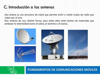 FUNDAMENTOS DE COMUNICACIONES MOVILES
Una antena es una estructura de metal que permite emitir o recibir ondas de radio que
viajan por el aire.
Hay antenas de muy distinta forma, pero todas ellas están hechas de materiales que
conducen la electricidad (como el cobre, el aluminio o el acero).
C. Introducción a las antenas
 