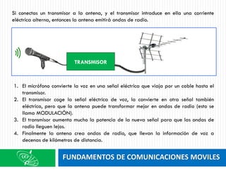 FUNDAMENTOS DE COMUNICACIONES MOVILES
Si conectas un transmisor a la antena, y el transmisor introduce en ella una corriente
eléctrica alterna, entonces la antena emitirá ondas de radio.
TRANSMISOR
1. El micrófono convierte la voz en una señal eléctrica que viaja por un cable hasta el
transmisor.
2. El transmisor coge la señal eléctrica de voz, la convierte en otra señal también
eléctrica, pero que la antena puede transformar mejor en ondas de radio (esto se
llama MODULACIÓN).
3. El transmisor aumenta mucho la potencia de la nueva señal para que las ondas de
radio lleguen lejos.
4. Finalmente la antena crea ondas de radio, que llevan la información de voz a
decenas de kilómetros de distancia.
 