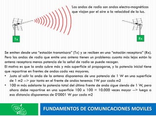 FUNDAMENTOS DE COMUNICACIONES MOVILES
Se emiten desde una “estación transmisora” (Tx) y se reciben en una “estación receptora” (Rx).
Pero las ondas de radio que emite una antena tienen un problema: cuanto más lejos están la
antena receptora menos potencia de la señal de radio se puede recoger.
El motivo es que la onda cubre más y más superficie al propagarse, y la potencia inicial tiene
que repartirse en frentes de ondas cada vez mayores.
• Justo al salir la onda de la antena disponemos de una potencia de 1 W en una superficie
de 1 m2 --> por tanto en el frente de ondas tenemos 1W por cada m2
• 100 m más adelante la potencia total del último frente de onda sigue siendo de 1 W, pero
ahora debe repartirse en una superficie 100 x 100 = 10.000 veces mayor --> luego a
esa distancia disponemos de 0’0001 W por cada m2
Tx Rx
Las ondas de radio son ondas electro-magnéticas
que viajan por el aire a la velocidad de la luz.
 