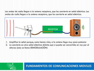 FUNDAMENTOS DE COMUNICACIONES MOVILES
Las ondas de radio llegan a la antena receptora, que las convierte en señal eléctrica. Las
ondas de radio llegan a la antena receptora, que las convierte en señal eléctrica.
1. Amplifica la señal porque, como hemos visto, a la antena llega muy poca potencia
2. La convierte en otra señal eléctrica distinta que sí pueda ser convertida en voz por el
altavoz (esto se llama DEMODULACIÓN)
RECEPTOR
 