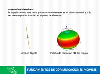 FUNDAMENTOS DE COMUNICACIONES MOVILES
Antena Omnidireccional
Es aquella antena que radia potencia uniformemente en el plano azimutal y a la
ves tiene un patrón directivo en el plano de elevación.
Antena Dipolo Patrón de radiación 3D del Dipolo
 