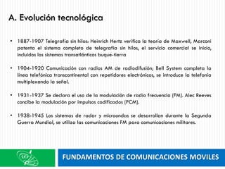 FUNDAMENTOS DE COMUNICACIONES MOVILES
A. Evolución tecnológica
• 1887-1907 Telegrafía sin hilos: Heinrich Hertz verifica la teoría de Maxwell, Marconi
patenta el sistema completo de telegrafía sin hilos, el servicio comercial se inicio,
incluidos los sistemas transatlánticos buque-tierra
• 1904-1920 Comunicación con radios AM de radiodifusión; Bell System completa la
línea telefónica transcontinental con repetidores electrónicos, se introduce la telefonía
multiplexando la señal.
• 1931-1937 Se declara el uso de la modulación de radio frecuencia (FM). Alec Reeves
concibe la modulación por impulsos codificados (PCM).
• 1938-1945 Los sistemas de radar y microondas se desarrollan durante la Segunda
Guerra Mundial, se utiliza las comunicaciones FM para comunicaciones militares.
 