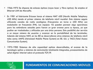 FUNDAMENTOS DE COMUNICACIONES MOVILES
• 1966-1975 Se dispone de enlaces ópticos (rayos lazer y fibra óptica). Se emplea el
Ethernet LAN de Mercalfe.
• En 1981 el fabricante Ericsson lanza el sistema NMT 450 (Nordic Mobile Telephony
450 MHz) siendo el primer sistema de telefonía móvil mundial. Este sistema seguía
utilizando canales de radio analógicos (frecuencias en torno a 450 MHz) con
modulación en frecuencia (FM). Los equipos 1G pueden parecer algo aparatosos
para los estándares actuales pero fueron un gran avance para su época, ya que
podían ser trasladados y utilizados por una única persona. Esto posibilitó dar servicio
a un mayor número de usuarios y avanzar en la portabilidad de los terminales.
Además del sistema NMT, en los 80 se desarrollaron otros sistemas de telefonía móvil
tales como: AMPS (Advanced Mobile Phone System) en EE. UU. y TACS (Total Access
Comunication System).
• 1975-1985 Sistemas de alta capacidad opticos desarrollados, el avance de la
tecnología optica y sistemas de conmutación totalmente integradas, procesamientos de
señal digital. Internet sobre el protocolo TCP/IP.
 