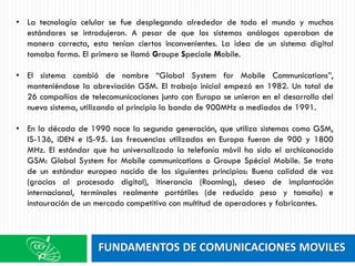 FUNDAMENTOS DE COMUNICACIONES MOVILES
• La tecnología celular se fue desplegando alrededor de todo el mundo y muchos
estándares se introdujeron. A pesar de que los sistemas análogos operaban de
manera correcta, esta tenían ciertos inconvenientes. La idea de un sistema digital
tomaba forma. El primero se llamó Groupe Speciale Mobile.
• El sistema cambió de nombre “Global System for Mobile Communications”,
manteniéndose la abreviación GSM. El trabajo inicial empezó en 1982. Un total de
26 compañías de telecomunicaciones junto con Europa se unieron en el desarrollo del
nuevo sistema, utilizando al principio la banda de 900MHz a mediados de 1991.
• En la década de 1990 nace la segunda generación, que utiliza sistemas como GSM,
IS-136, iDEN e IS-95. Las frecuencias utilizadas en Europa fueron de 900 y 1800
MHz. El estándar que ha universalizado la telefonía móvil ha sido el archiconocido
GSM: Global System for Mobile communications o Groupe Spécial Mobile. Se trata
de un estándar europeo nacido de los siguientes principios: Buena calidad de voz
(gracias al procesado digital), itinerancia (Roaming), deseo de implantación
internacional, terminales realmente portátiles (de reducido peso y tamaño) e
instauración de un mercado competitivo con multitud de operadores y fabricantes.
 