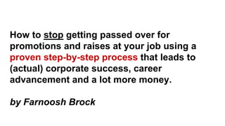 How to stop getting passed over for
promotions and raises at your job using a
proven step-by-step process that leads to
(actual) corporate success, career
advancement and a lot more money.
by Farnoosh Brock
 
