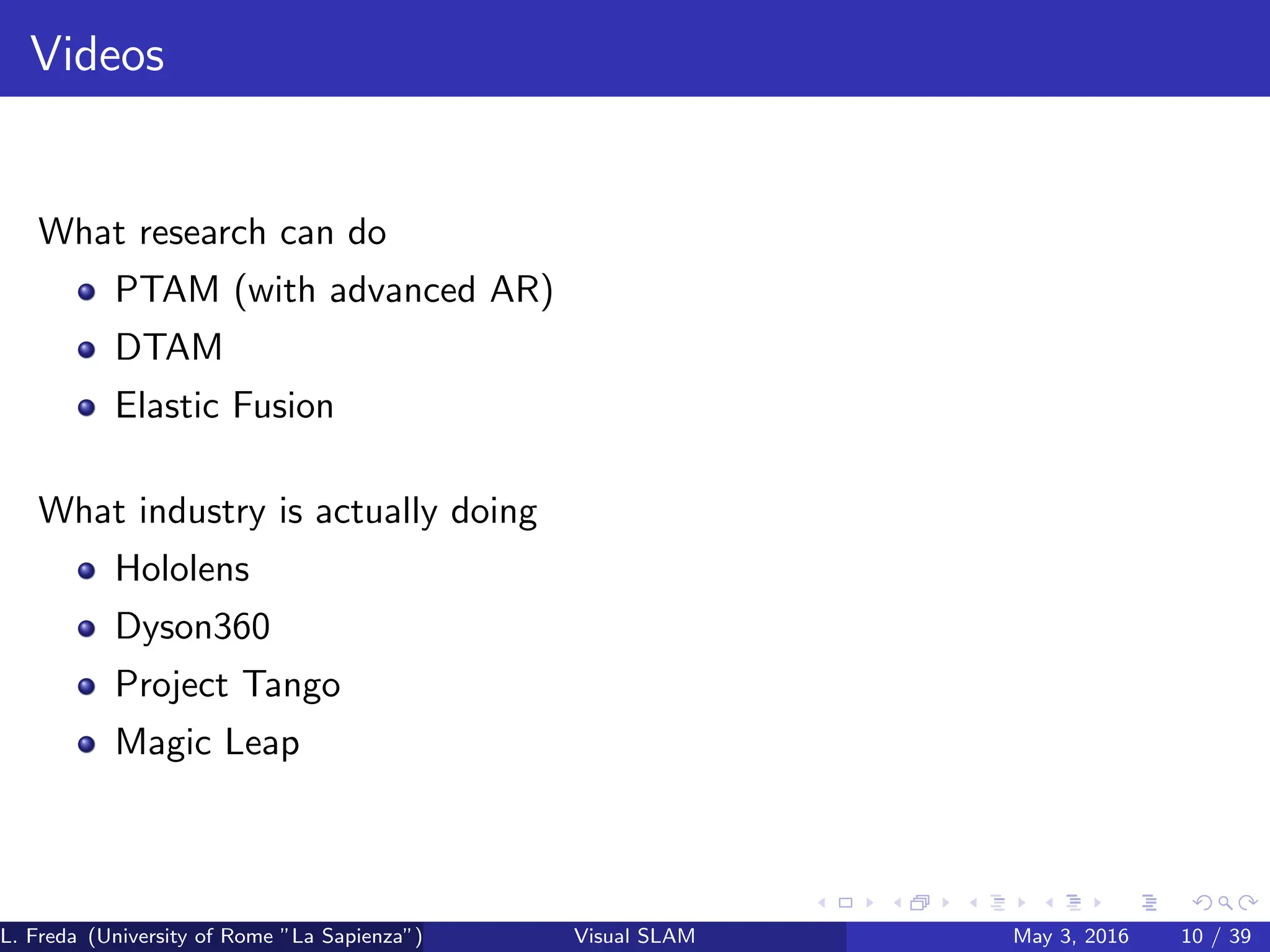 Videos
What research can do
PTAM (with advanced AR)
DTAM
Elastic Fusion
What industry is actually doing
Hololens
Dyson360
Project Tango
Magic Leap
L. Freda (University of Rome ”La Sapienza”) Visual SLAM May 3, 2016 10 / 39
 