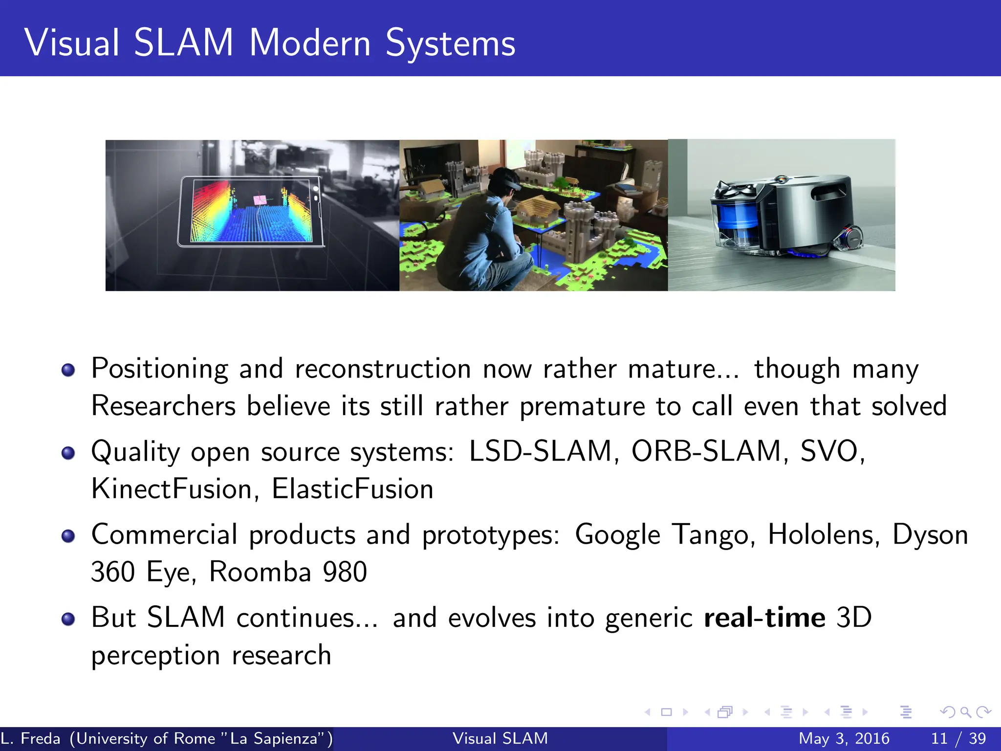 Visual SLAM Modern Systems
Positioning and reconstruction now rather mature... though many
Researchers believe its still rather premature to call even that solved
Quality open source systems: LSD-SLAM, ORB-SLAM, SVO,
KinectFusion, ElasticFusion
Commercial products and prototypes: Google Tango, Hololens, Dyson
360 Eye, Roomba 980
But SLAM continues... and evolves into generic real-time 3D
perception research
L. Freda (University of Rome ”La Sapienza”) Visual SLAM May 3, 2016 11 / 39
 