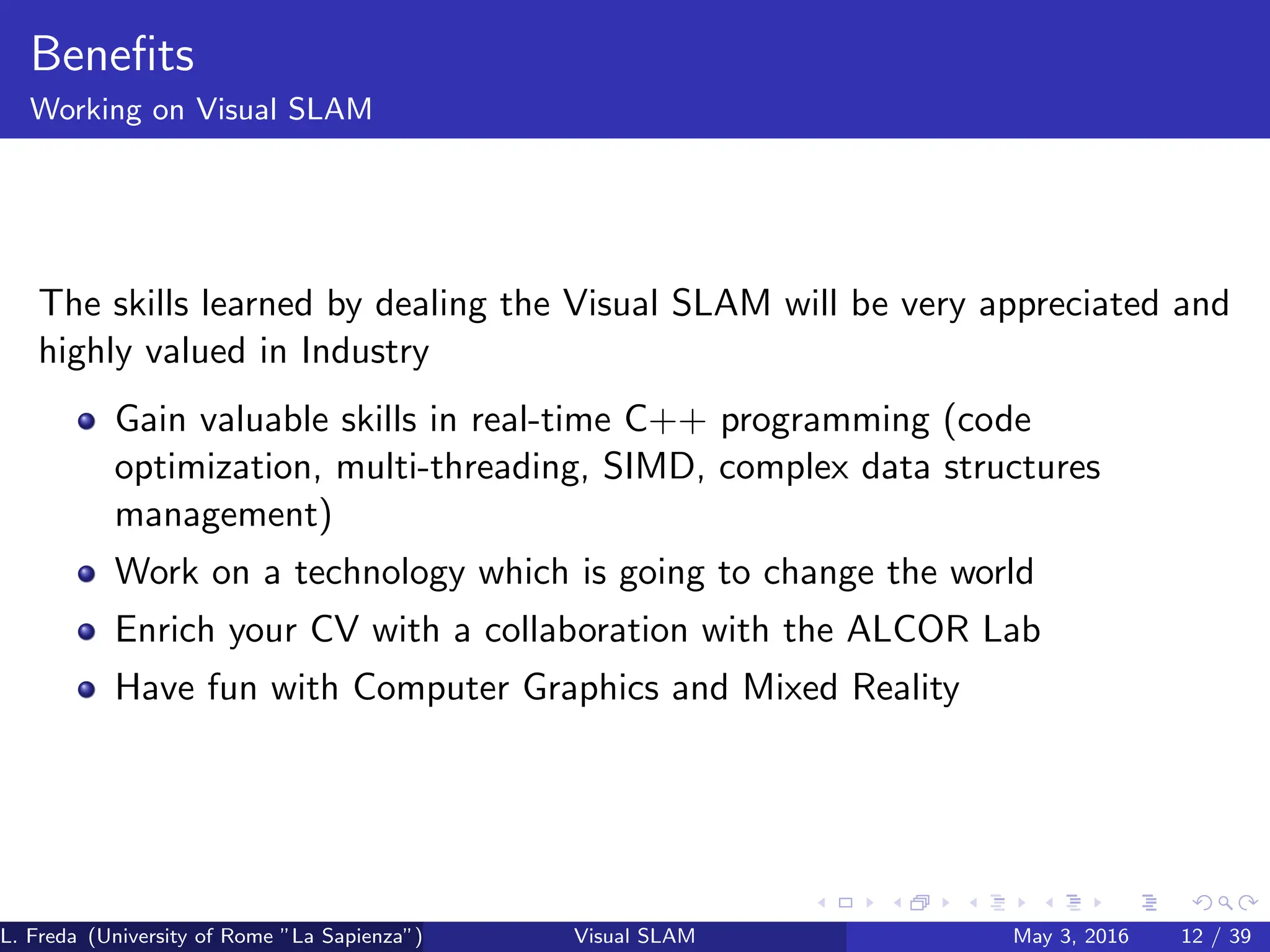 Benefits
Working on Visual SLAM
The skills learned by dealing the Visual SLAM will be very appreciated and
highly valued in Industry
Gain valuable skills in real-time C++ programming (code
optimization, multi-threading, SIMD, complex data structures
management)
Work on a technology which is going to change the world
Enrich your CV with a collaboration with the ALCOR Lab
Have fun with Computer Graphics and Mixed Reality
L. Freda (University of Rome ”La Sapienza”) Visual SLAM May 3, 2016 12 / 39
 