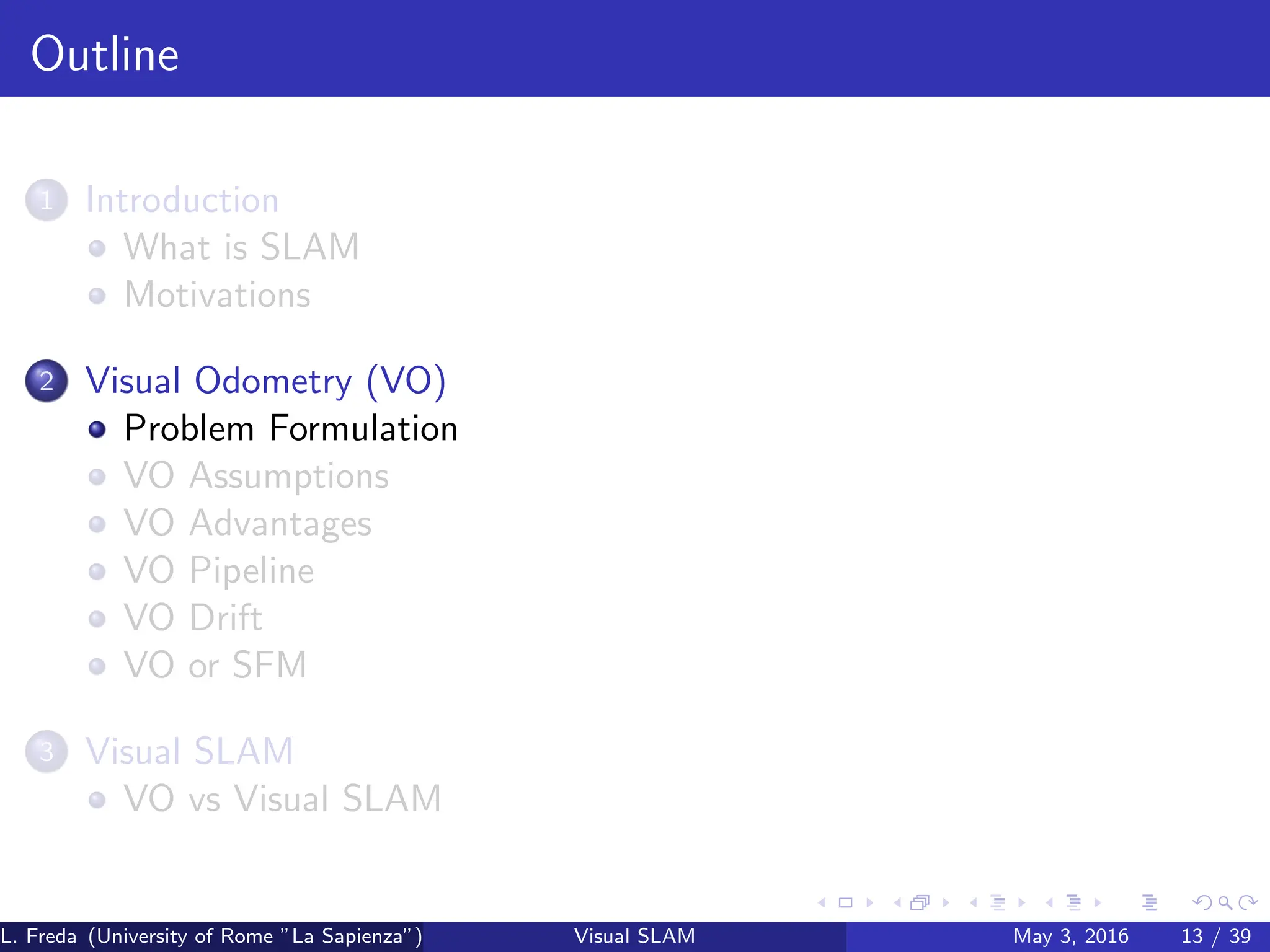 Outline
1 Introduction
What is SLAM
Motivations
2 Visual Odometry (VO)
Problem Formulation
VO Assumptions
VO Advantages
VO Pipeline
VO Drift
VO or SFM
3 Visual SLAM
VO vs Visual SLAM
L. Freda (University of Rome ”La Sapienza”) Visual SLAM May 3, 2016 13 / 39
 