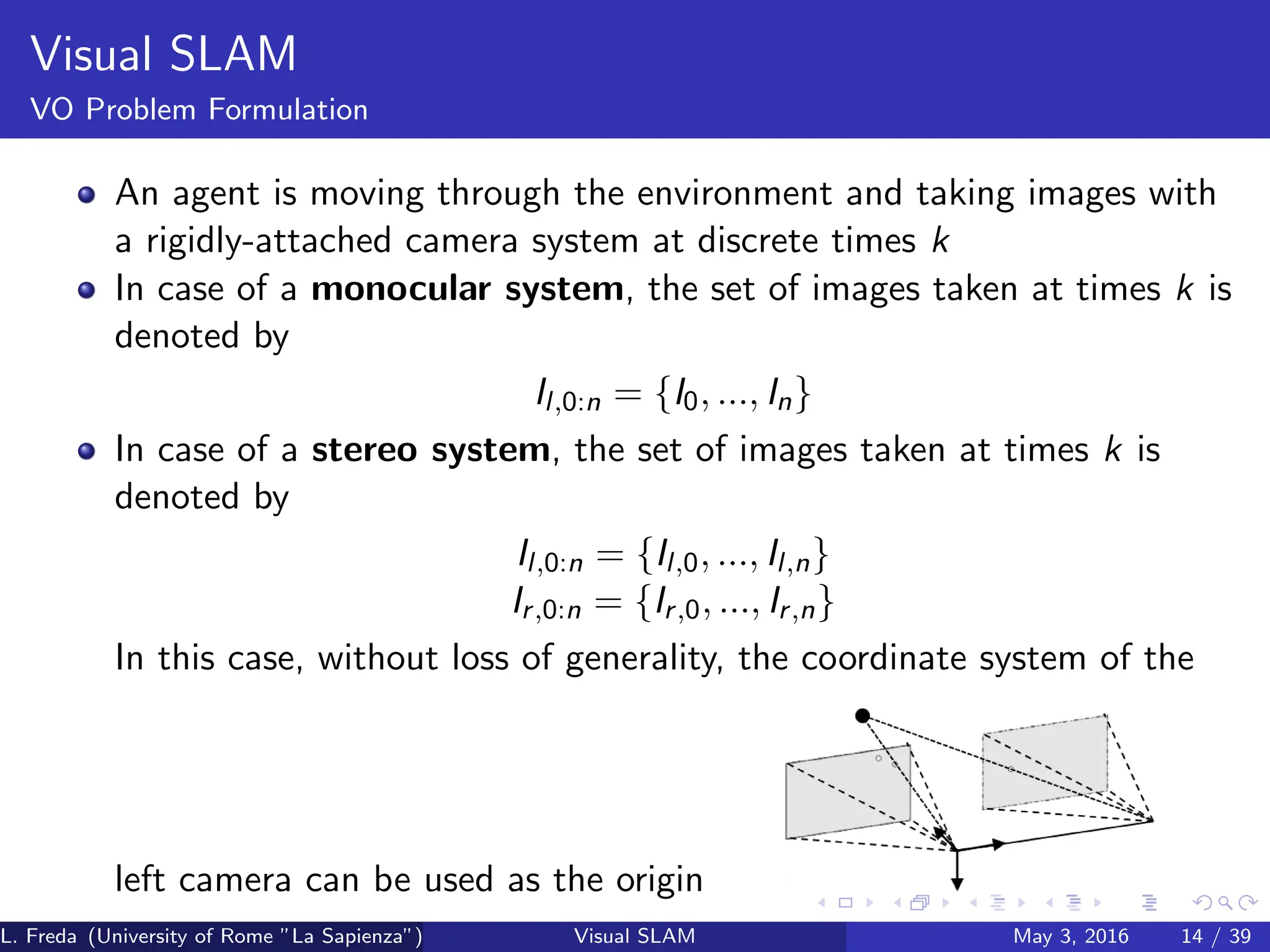 Visual SLAM
VO Problem Formulation
An agent is moving through the environment and taking images with
a rigidly-attached camera system at discrete times k
In case of a monocular system, the set of images taken at times k is
denoted by
Il,0:n = {I0, ..., In}
In case of a stereo system, the set of images taken at times k is
denoted by
Il,0:n = {Il,0, ..., Il,n}
Ir,0:n = {Ir,0, ..., Ir,n}
In this case, without loss of generality, the coordinate system of the
left camera can be used as the origin
L. Freda (University of Rome ”La Sapienza”) Visual SLAM May 3, 2016 14 / 39
 