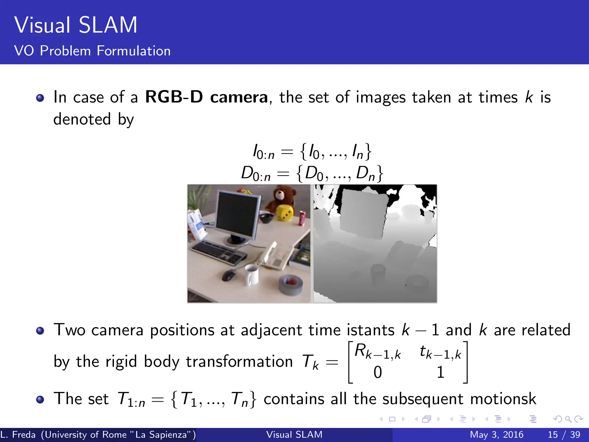 Visual SLAM
VO Problem Formulation
In case of a RGB-D camera, the set of images taken at times k is
denoted by
I0:n = {I0, ..., In}
D0:n = {D0, ..., Dn}
Two camera positions at adjacent time istants k − 1 and k are related
by the rigid body transformation Tk =

Rk−1,k tk−1,k
0 1

The set T1:n = {T1, ..., Tn} contains all the subsequent motionsk
L. Freda (University of Rome ”La Sapienza”) Visual SLAM May 3, 2016 15 / 39
 