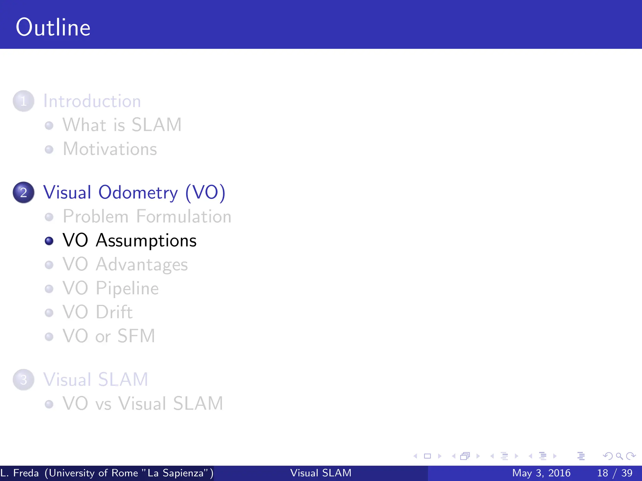 Outline
1 Introduction
What is SLAM
Motivations
2 Visual Odometry (VO)
Problem Formulation
VO Assumptions
VO Advantages
VO Pipeline
VO Drift
VO or SFM
3 Visual SLAM
VO vs Visual SLAM
L. Freda (University of Rome ”La Sapienza”) Visual SLAM May 3, 2016 18 / 39
 