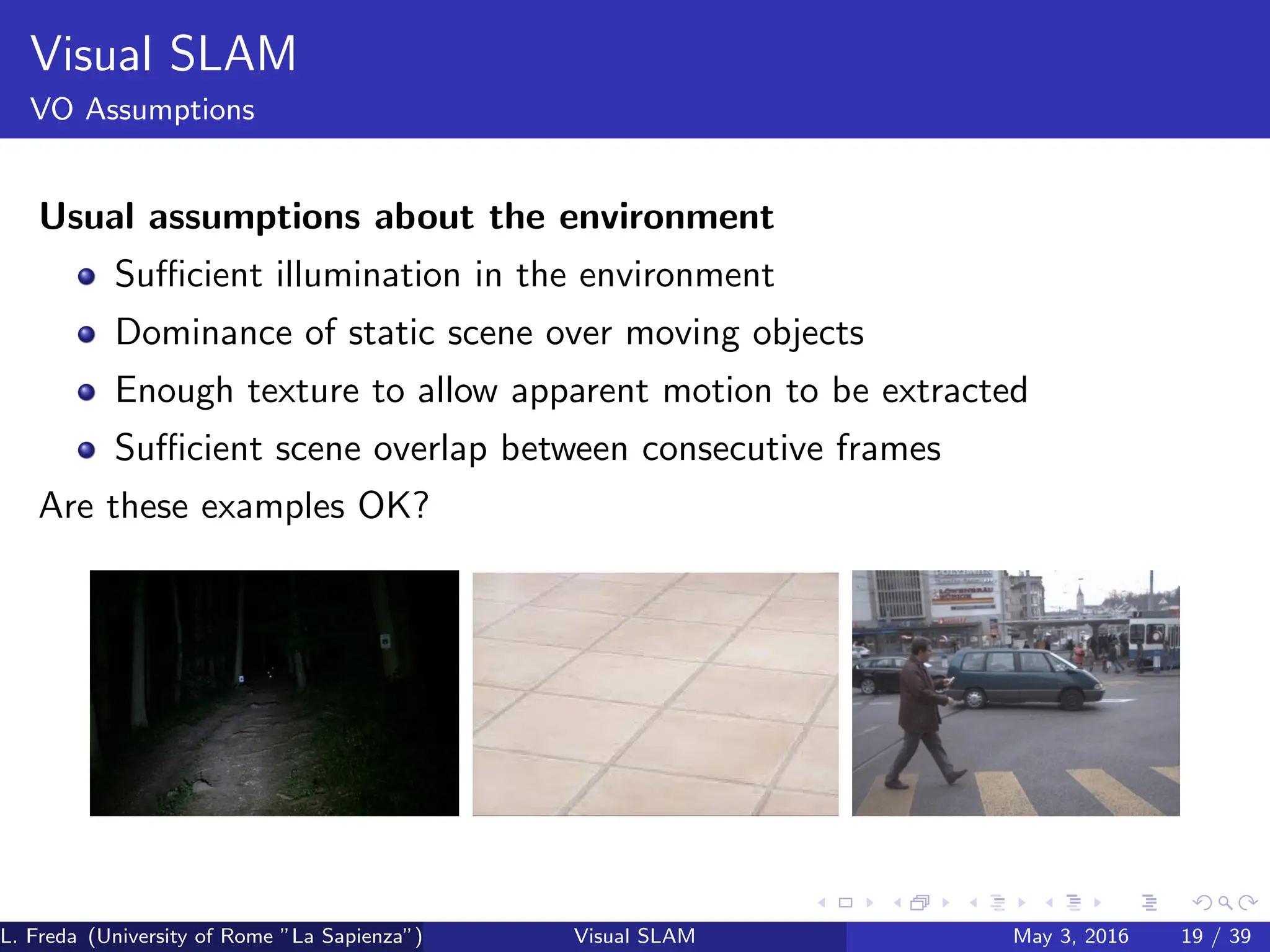 Visual SLAM
VO Assumptions
Usual assumptions about the environment
Sufficient illumination in the environment
Dominance of static scene over moving objects
Enough texture to allow apparent motion to be extracted
Sufficient scene overlap between consecutive frames
Are these examples OK?
L. Freda (University of Rome ”La Sapienza”) Visual SLAM May 3, 2016 19 / 39
 