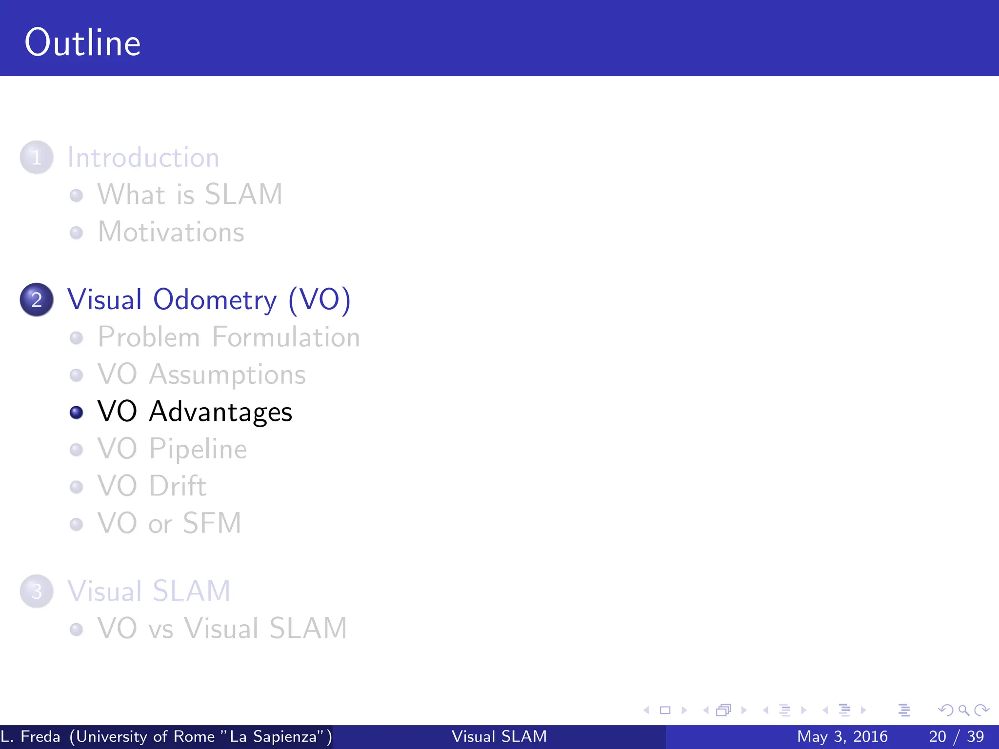 Outline
1 Introduction
What is SLAM
Motivations
2 Visual Odometry (VO)
Problem Formulation
VO Assumptions
VO Advantages
VO Pipeline
VO Drift
VO or SFM
3 Visual SLAM
VO vs Visual SLAM
L. Freda (University of Rome ”La Sapienza”) Visual SLAM May 3, 2016 20 / 39
 