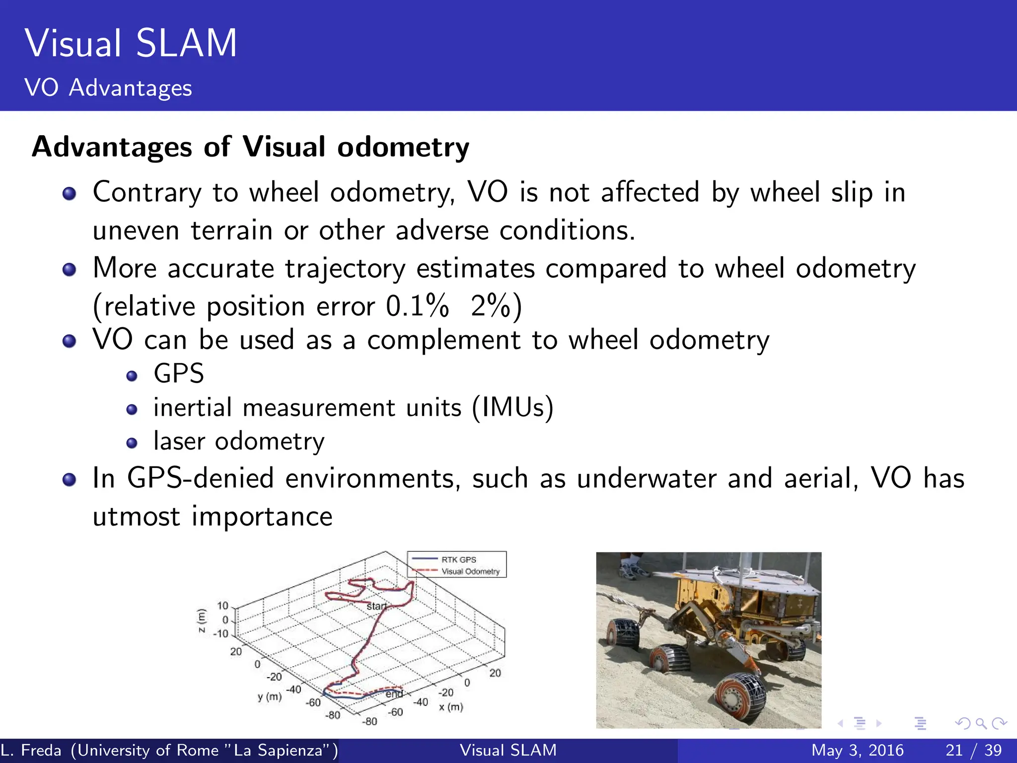 Visual SLAM
VO Advantages
Advantages of Visual odometry
Contrary to wheel odometry, VO is not affected by wheel slip in
uneven terrain or other adverse conditions.
More accurate trajectory estimates compared to wheel odometry
(relative position error 0.1% 2%)
VO can be used as a complement to wheel odometry
GPS
inertial measurement units (IMUs)
laser odometry
In GPS-denied environments, such as underwater and aerial, VO has
utmost importance
L. Freda (University of Rome ”La Sapienza”) Visual SLAM May 3, 2016 21 / 39
 