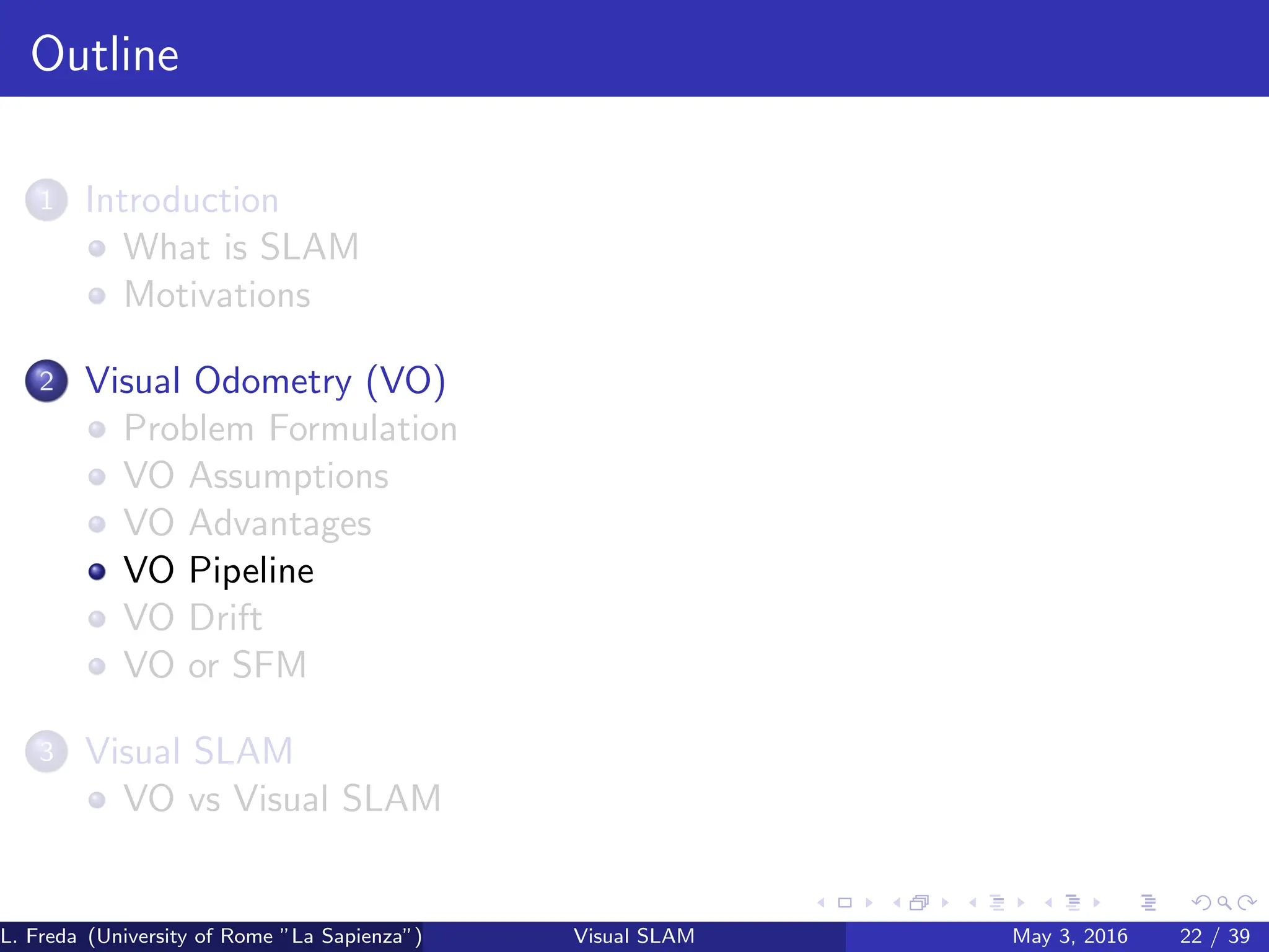 Outline
1 Introduction
What is SLAM
Motivations
2 Visual Odometry (VO)
Problem Formulation
VO Assumptions
VO Advantages
VO Pipeline
VO Drift
VO or SFM
3 Visual SLAM
VO vs Visual SLAM
L. Freda (University of Rome ”La Sapienza”) Visual SLAM May 3, 2016 22 / 39
 