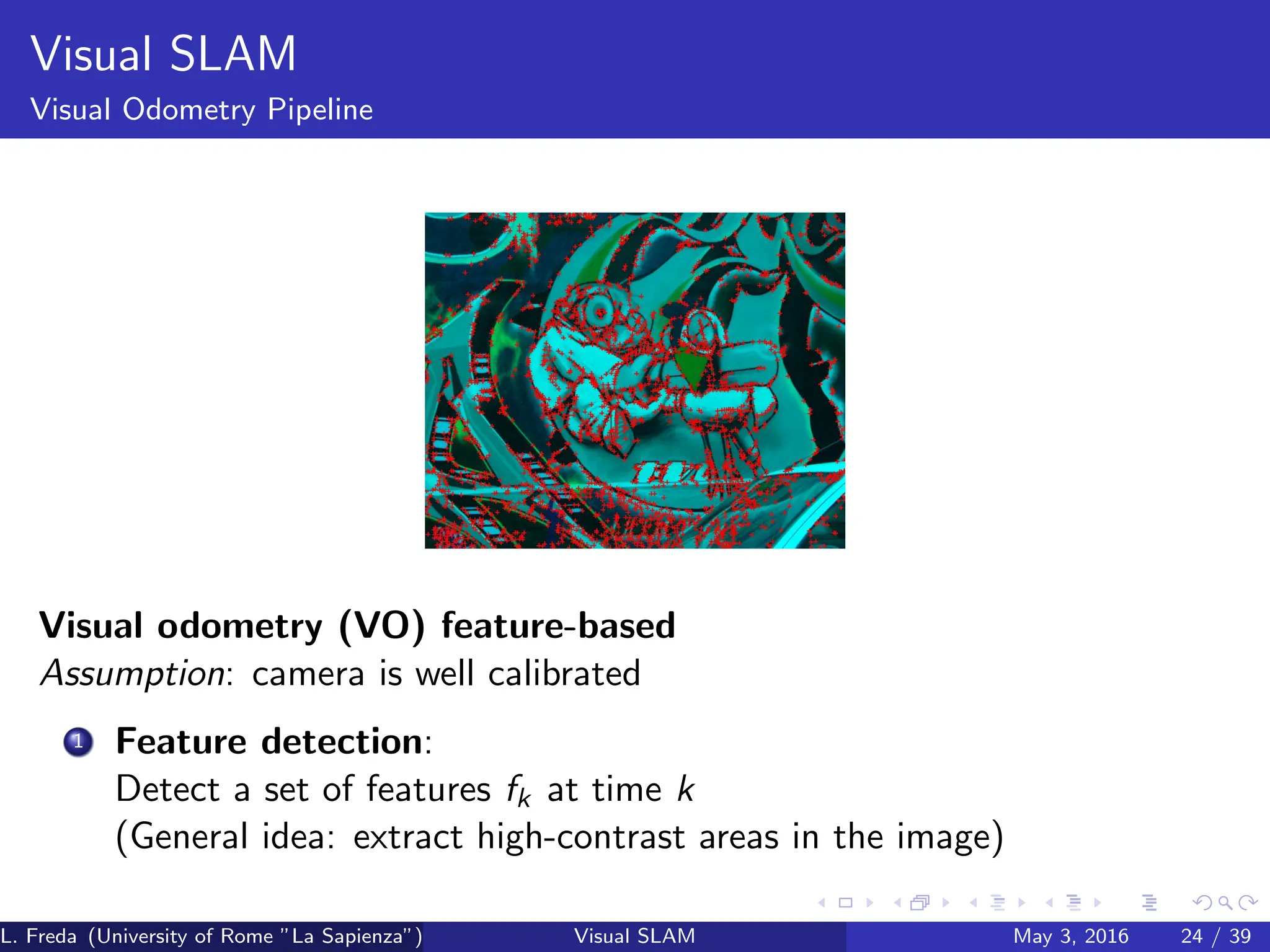 Visual SLAM
Visual Odometry Pipeline
Visual odometry (VO) feature-based
Assumption: camera is well calibrated
1 Feature detection:
Detect a set of features fk at time k
(General idea: extract high-contrast areas in the image)
L. Freda (University of Rome ”La Sapienza”) Visual SLAM May 3, 2016 24 / 39
 