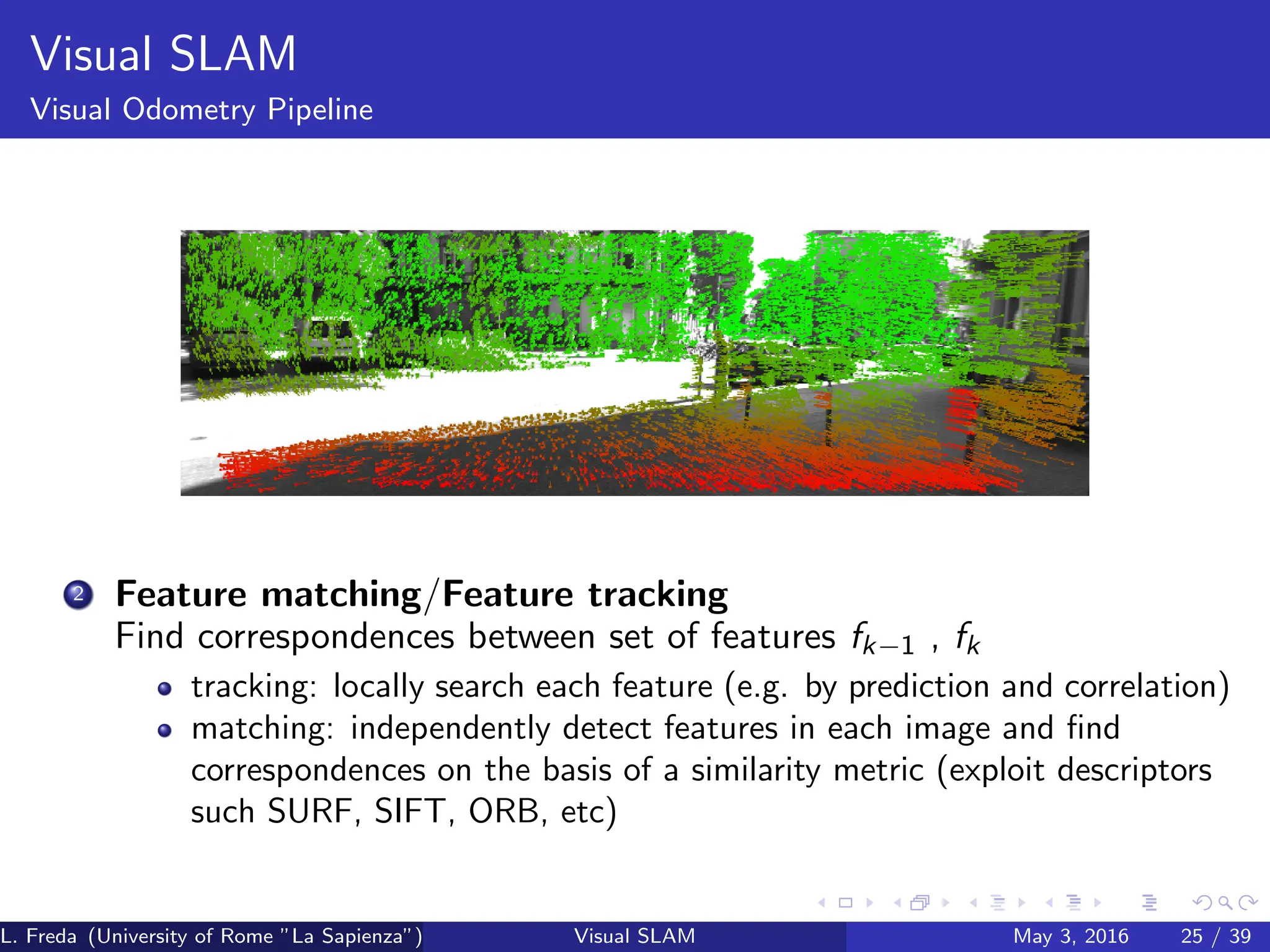 Visual SLAM
Visual Odometry Pipeline
2 Feature matching/Feature tracking
Find correspondences between set of features fk−1 , fk
tracking: locally search each feature (e.g. by prediction and correlation)
matching: independently detect features in each image and find
correspondences on the basis of a similarity metric (exploit descriptors
such SURF, SIFT, ORB, etc)
L. Freda (University of Rome ”La Sapienza”) Visual SLAM May 3, 2016 25 / 39
 