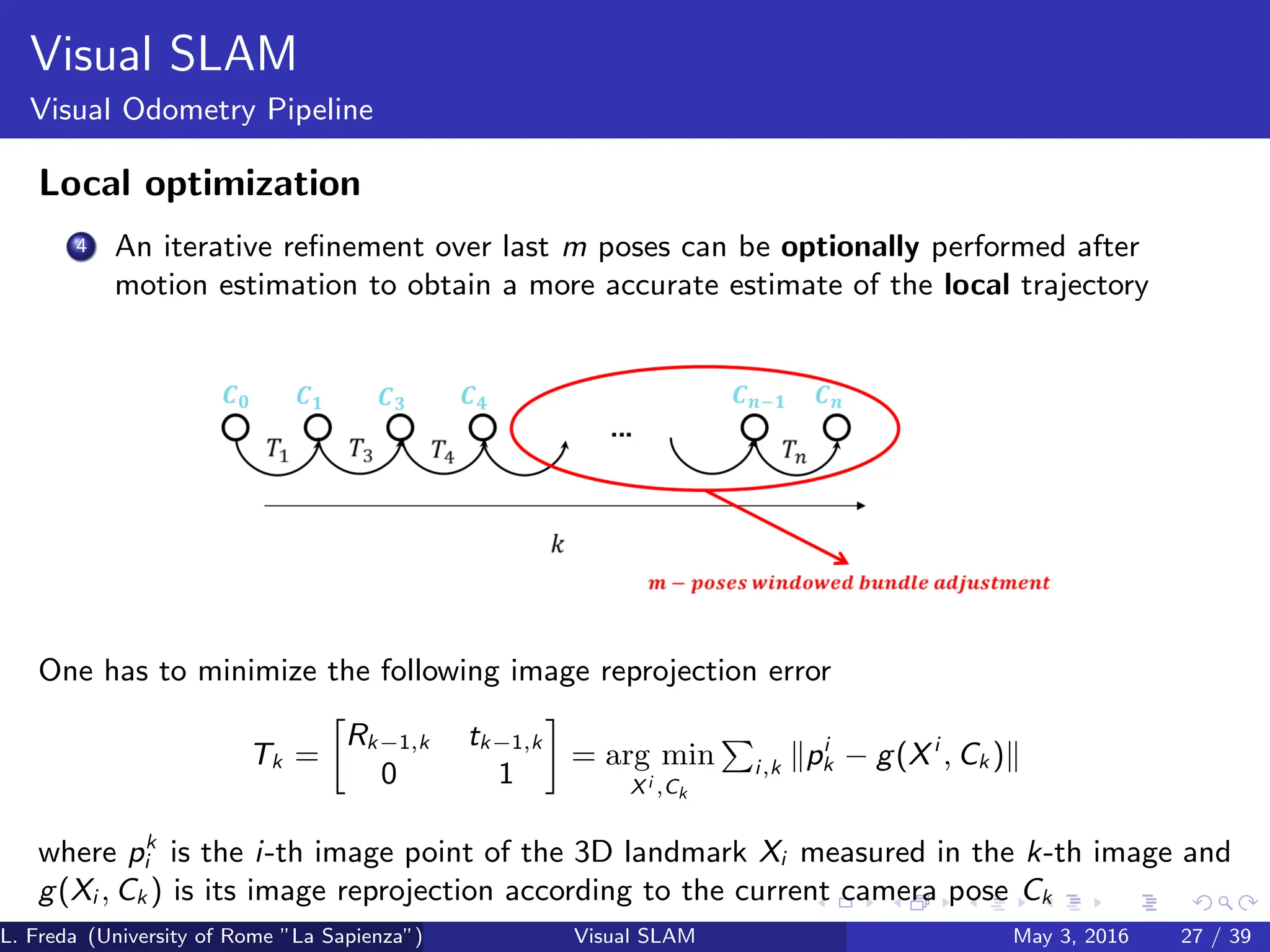 Visual SLAM
Visual Odometry Pipeline
Local optimization
4 An iterative refinement over last m poses can be optionally performed after
motion estimation to obtain a more accurate estimate of the local trajectory
One has to minimize the following image reprojection error
Tk =

Rk−1,k tk−1,k
0 1

= arg min
Xi ,Ck
P
i,k kpi
k − g(Xi
, Ck )k
where pk
i is the i-th image point of the 3D landmark Xi measured in the k-th image and
g(Xi , Ck ) is its image reprojection according to the current camera pose Ck
L. Freda (University of Rome ”La Sapienza”) Visual SLAM May 3, 2016 27 / 39
 