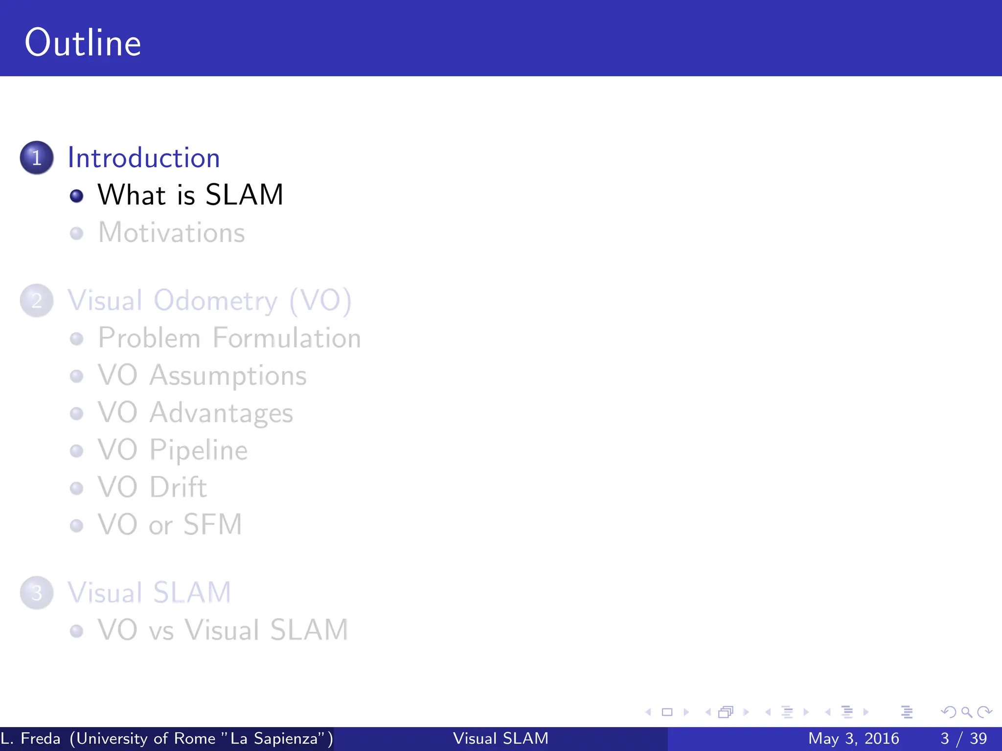 Outline
1 Introduction
What is SLAM
Motivations
2 Visual Odometry (VO)
Problem Formulation
VO Assumptions
VO Advantages
VO Pipeline
VO Drift
VO or SFM
3 Visual SLAM
VO vs Visual SLAM
L. Freda (University of Rome ”La Sapienza”) Visual SLAM May 3, 2016 3 / 39
 