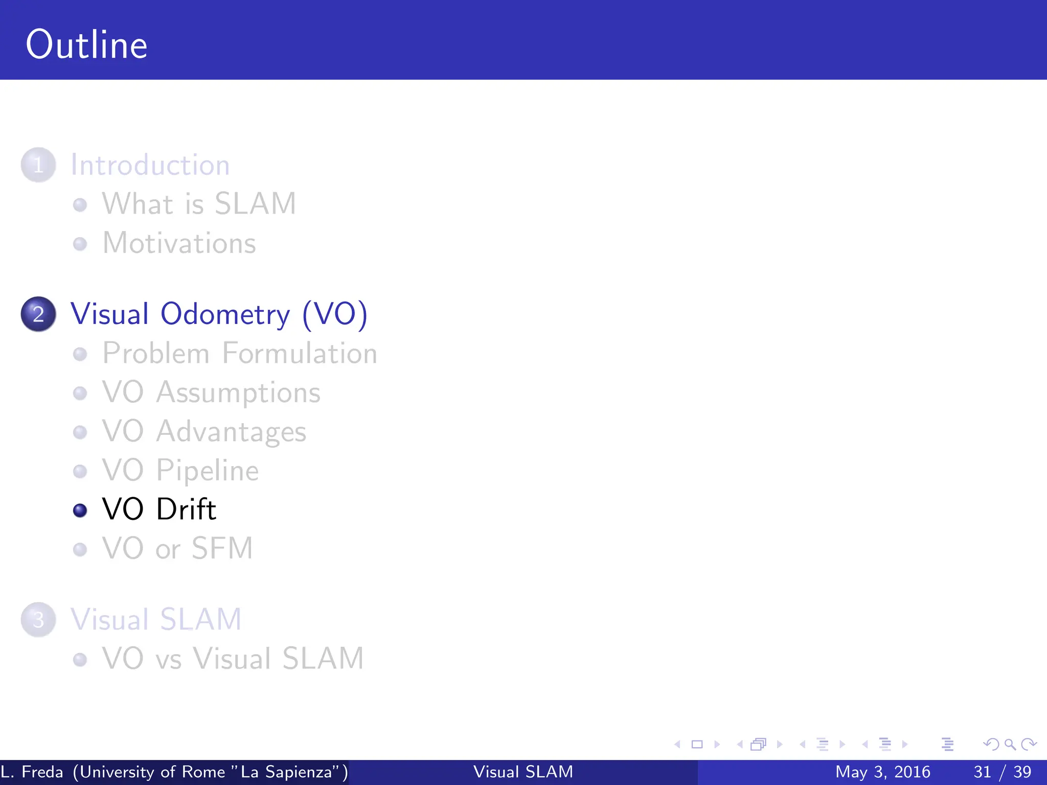 Outline
1 Introduction
What is SLAM
Motivations
2 Visual Odometry (VO)
Problem Formulation
VO Assumptions
VO Advantages
VO Pipeline
VO Drift
VO or SFM
3 Visual SLAM
VO vs Visual SLAM
L. Freda (University of Rome ”La Sapienza”) Visual SLAM May 3, 2016 31 / 39
 