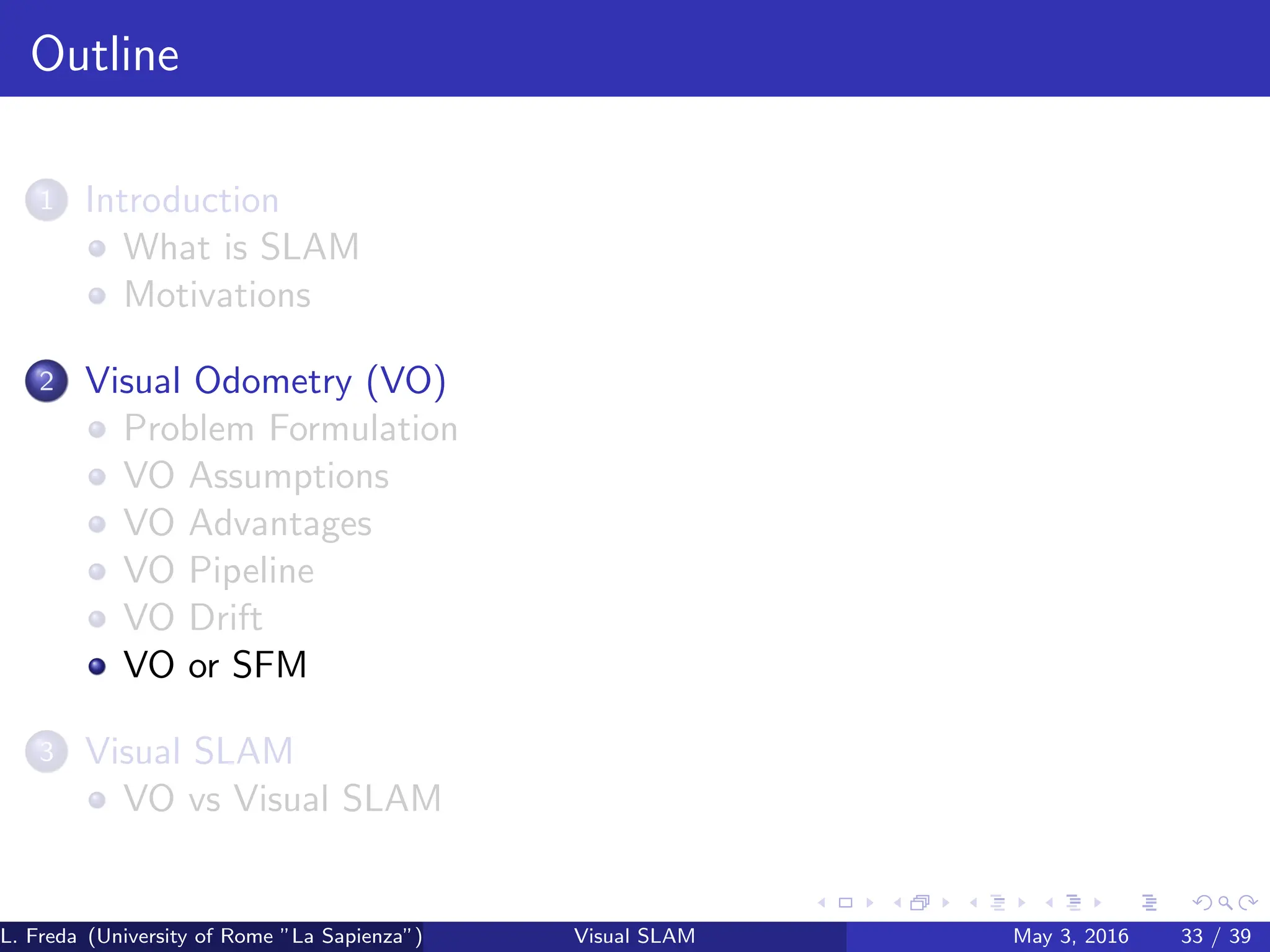 Outline
1 Introduction
What is SLAM
Motivations
2 Visual Odometry (VO)
Problem Formulation
VO Assumptions
VO Advantages
VO Pipeline
VO Drift
VO or SFM
3 Visual SLAM
VO vs Visual SLAM
L. Freda (University of Rome ”La Sapienza”) Visual SLAM May 3, 2016 33 / 39
 