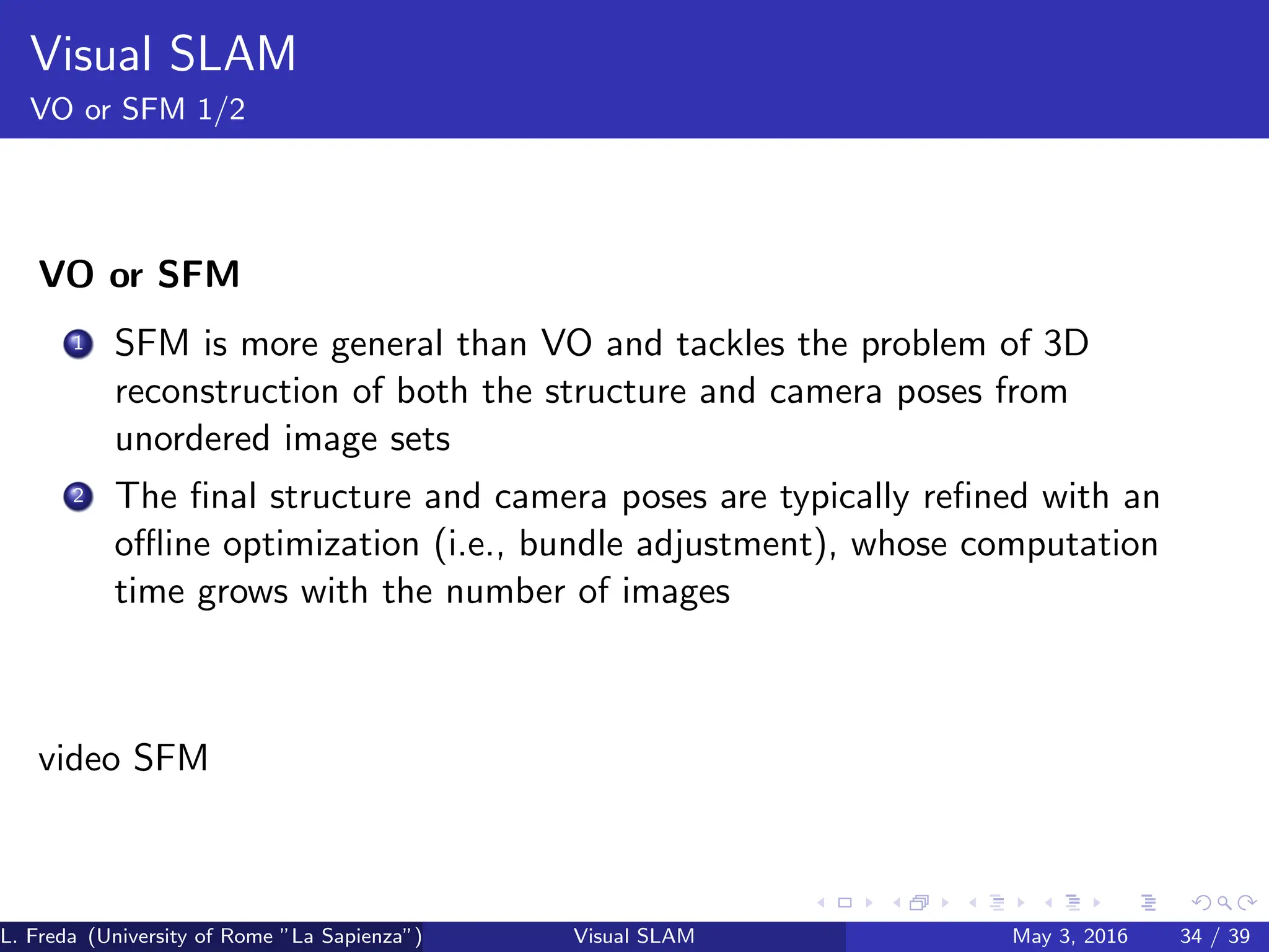 Visual SLAM
VO or SFM 1/2
VO or SFM
1 SFM is more general than VO and tackles the problem of 3D
reconstruction of both the structure and camera poses from
unordered image sets
2 The final structure and camera poses are typically refined with an
offline optimization (i.e., bundle adjustment), whose computation
time grows with the number of images
video SFM
L. Freda (University of Rome ”La Sapienza”) Visual SLAM May 3, 2016 34 / 39
 