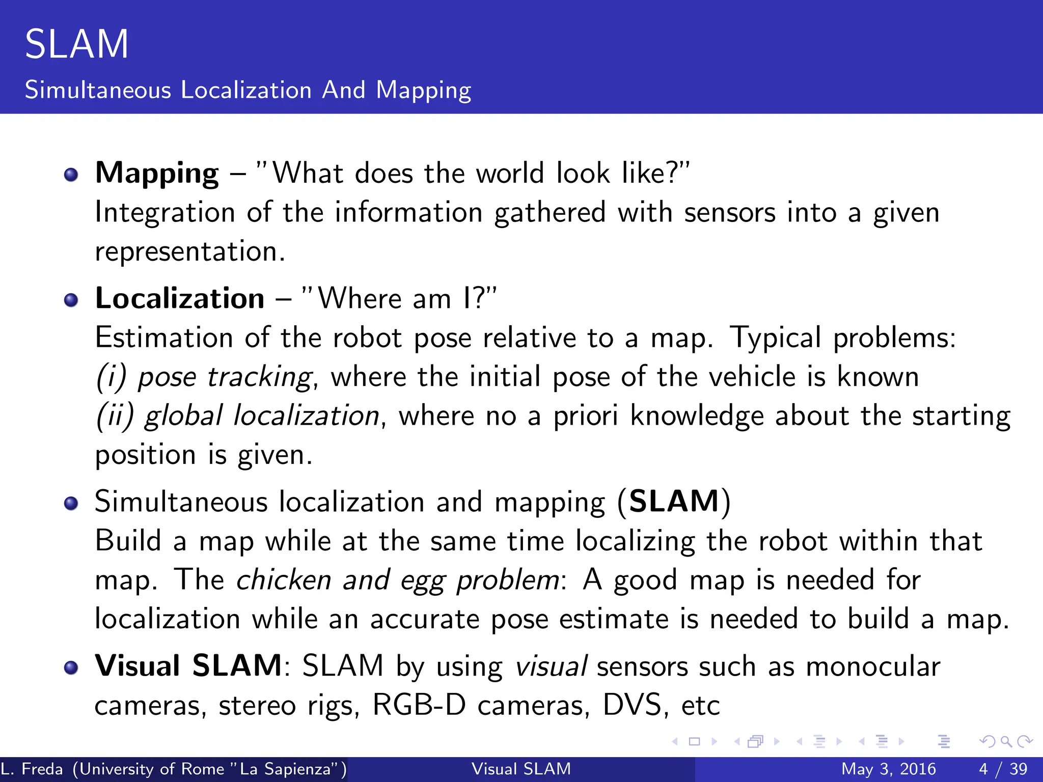 SLAM
Simultaneous Localization And Mapping
Mapping – ”What does the world look like?”
Integration of the information gathered with sensors into a given
representation.
Localization – ”Where am I?”
Estimation of the robot pose relative to a map. Typical problems:
(i) pose tracking, where the initial pose of the vehicle is known
(ii) global localization, where no a priori knowledge about the starting
position is given.
Simultaneous localization and mapping (SLAM)
Build a map while at the same time localizing the robot within that
map. The chicken and egg problem: A good map is needed for
localization while an accurate pose estimate is needed to build a map.
Visual SLAM: SLAM by using visual sensors such as monocular
cameras, stereo rigs, RGB-D cameras, DVS, etc
L. Freda (University of Rome ”La Sapienza”) Visual SLAM May 3, 2016 4 / 39
 