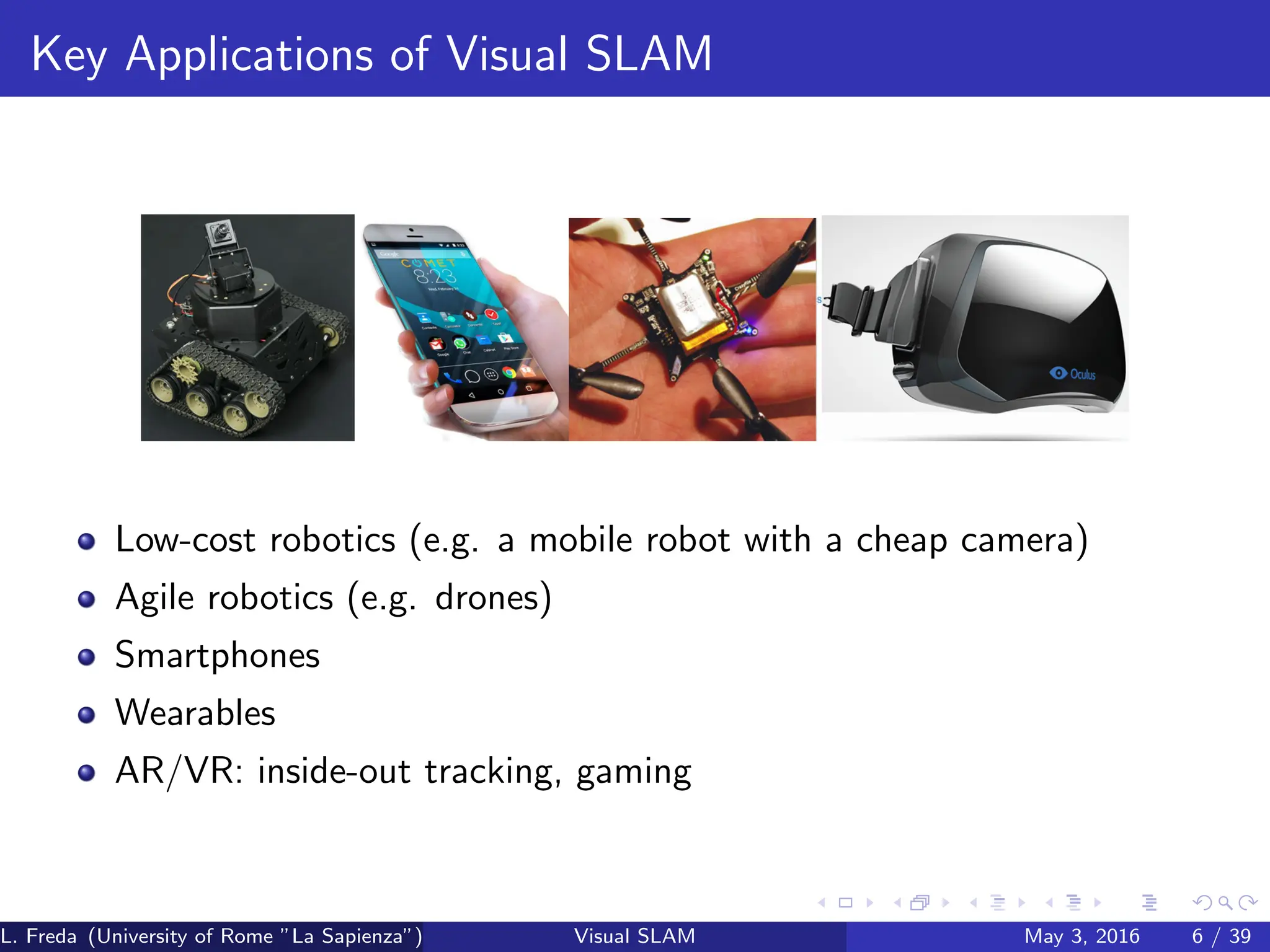 Key Applications of Visual SLAM
Low-cost robotics (e.g. a mobile robot with a cheap camera)
Agile robotics (e.g. drones)
Smartphones
Wearables
AR/VR: inside-out tracking, gaming
L. Freda (University of Rome ”La Sapienza”) Visual SLAM May 3, 2016 6 / 39
 