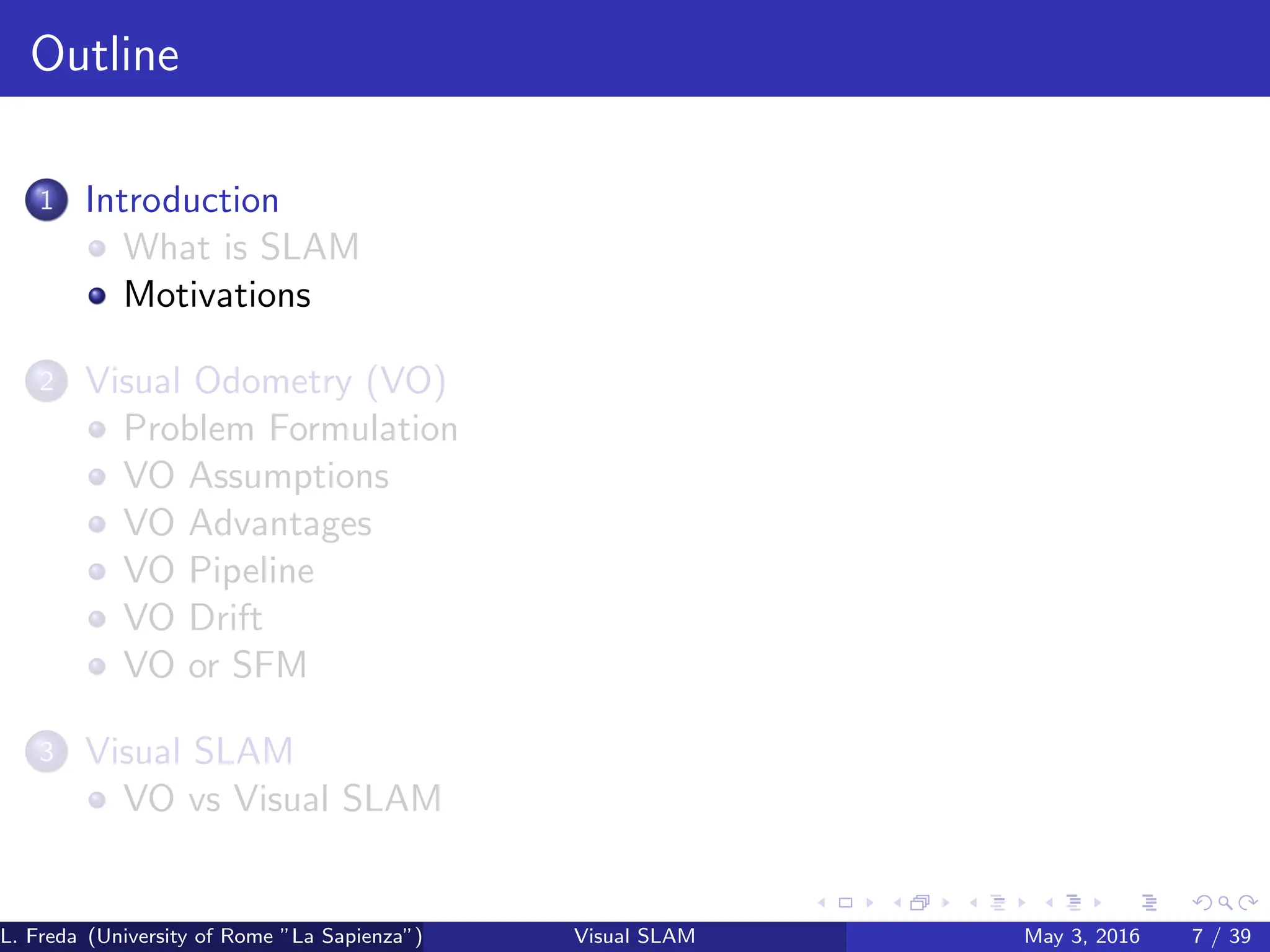 Outline
1 Introduction
What is SLAM
Motivations
2 Visual Odometry (VO)
Problem Formulation
VO Assumptions
VO Advantages
VO Pipeline
VO Drift
VO or SFM
3 Visual SLAM
VO vs Visual SLAM
L. Freda (University of Rome ”La Sapienza”) Visual SLAM May 3, 2016 7 / 39
 