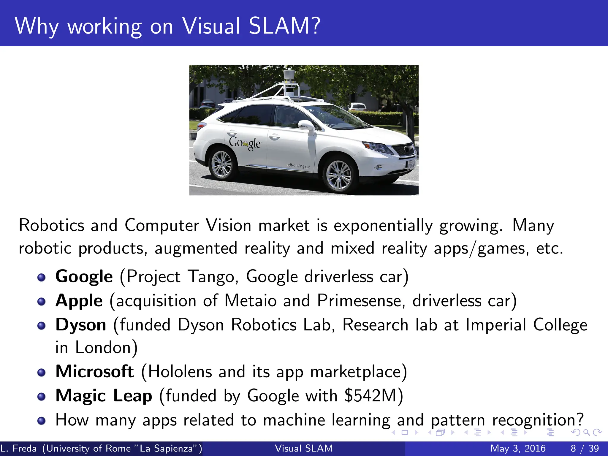 Why working on Visual SLAM?
Robotics and Computer Vision market is exponentially growing. Many
robotic products, augmented reality and mixed reality apps/games, etc.
Google (Project Tango, Google driverless car)
Apple (acquisition of Metaio and Primesense, driverless car)
Dyson (funded Dyson Robotics Lab, Research lab at Imperial College
in London)
Microsoft (Hololens and its app marketplace)
Magic Leap (funded by Google with $542M)
How many apps related to machine learning and pattern recognition?
L. Freda (University of Rome ”La Sapienza”) Visual SLAM May 3, 2016 8 / 39
 