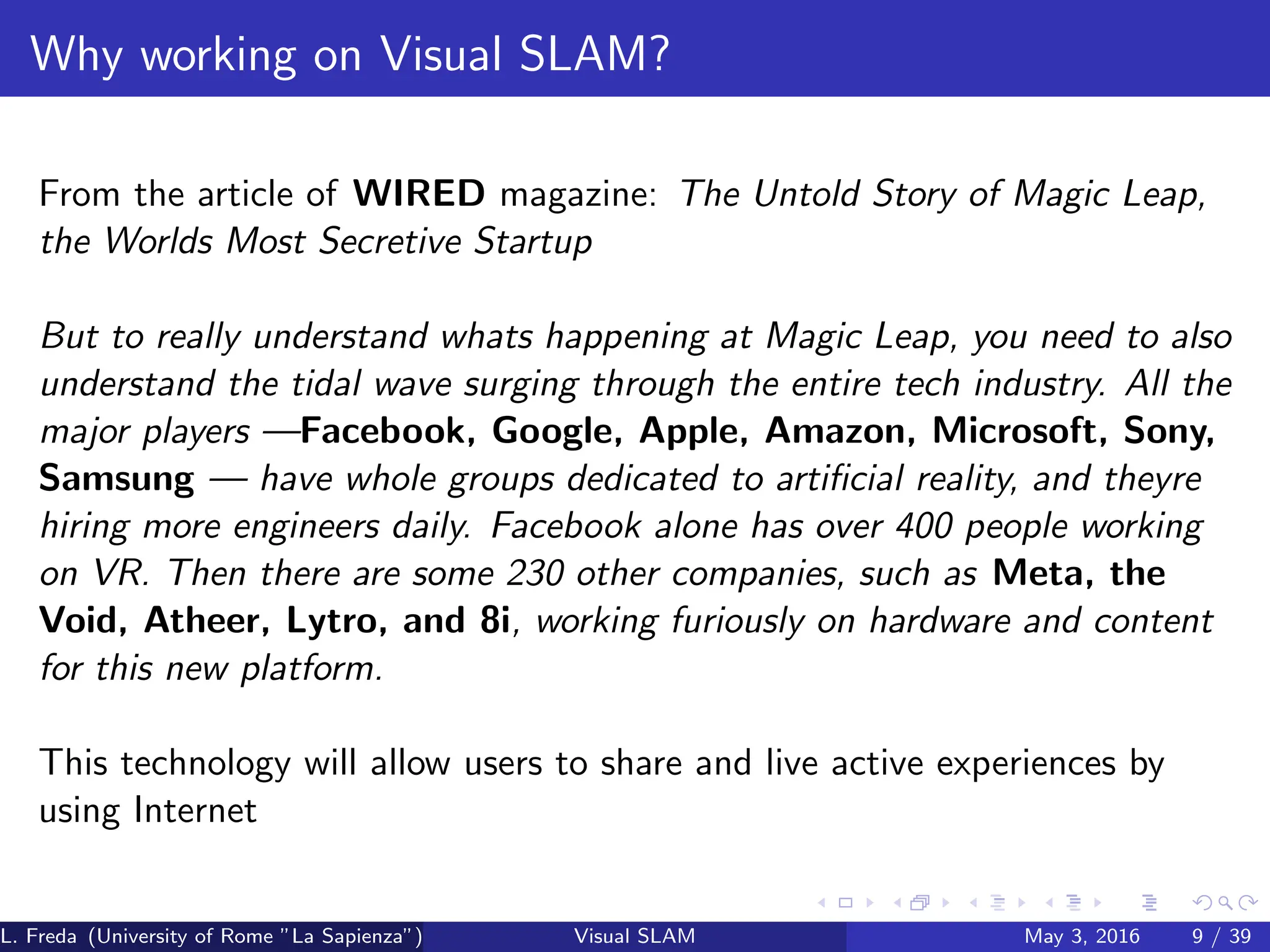 Why working on Visual SLAM?
From the article of WIRED magazine: The Untold Story of Magic Leap,
the Worlds Most Secretive Startup
But to really understand whats happening at Magic Leap, you need to also
understand the tidal wave surging through the entire tech industry. All the
major players —Facebook, Google, Apple, Amazon, Microsoft, Sony,
Samsung — have whole groups dedicated to artificial reality, and theyre
hiring more engineers daily. Facebook alone has over 400 people working
on VR. Then there are some 230 other companies, such as Meta, the
Void, Atheer, Lytro, and 8i, working furiously on hardware and content
for this new platform.
This technology will allow users to share and live active experiences by
using Internet
L. Freda (University of Rome ”La Sapienza”) Visual SLAM May 3, 2016 9 / 39
 