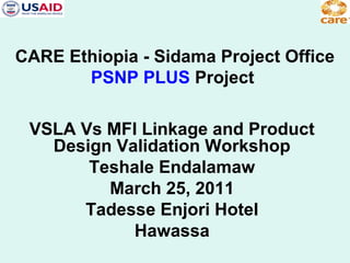 CARE Ethiopia - Sidama Project Office
PSNP PLUS Project
VSLA Vs MFI Linkage and Product
Design Validation Workshop
Teshale Endalamaw
March 25, 2011
Tadesse Enjori Hotel
Hawassa

 