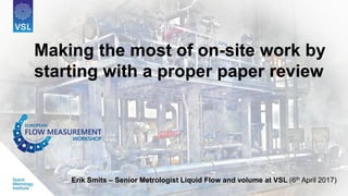 Making the most of on-site work by
starting with a proper paper review
Erik Smits – Senior Metrologist Liquid Flow and volume at VSL (6th April 2017)
Making the most of on-site work by
starting with a proper paper review
 