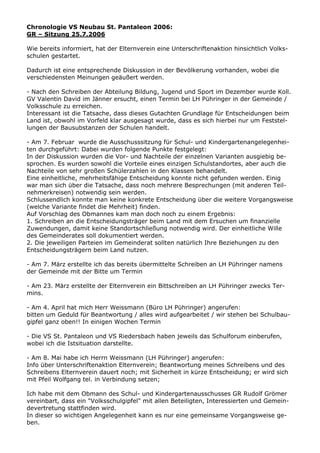 Chronologie VS Neubau St. Pantaleon 2006:
GR – Sitzung 25.7.2006
Wie bereits informiert, hat der Elternverein eine Unterschriftenaktion hinsichtlich Volks-
schulen gestartet.
Dadurch ist eine entsprechende Diskussion in der Bevölkerung vorhanden, wobei die
verschiedensten Meinungen geäußert werden.
- Nach den Schreiben der Abteilung Bildung, Jugend und Sport im Dezember wurde Koll.
GV Valentin David im Jänner ersucht, einen Termin bei LH Pühringer in der Gemeinde /
Volksschule zu erreichen.
Interessant ist die Tatsache, dass dieses Gutachten Grundlage für Entscheidungen beim
Land ist, obwohl im Vorfeld klar ausgesagt wurde, dass es sich hierbei nur um Feststel-
lungen der Bausubstanzen der Schulen handelt.
- Am 7. Februar wurde die Ausschusssitzung für Schul- und Kindergartenangelegenhei-
ten durchgeführt: Dabei wurden folgende Punkte festgelegt:
In der Diskussion wurden die Vor- und Nachteile der einzelnen Varianten ausgiebig be-
sprochen. Es wurden sowohl die Vorteile eines einzigen Schulstandortes, aber auch die
Nachteile von sehr großen Schülerzahlen in den Klassen behandelt.
Eine einheitliche, mehrheitsfähige Entscheidung konnte nicht gefunden werden. Einig
war man sich über die Tatsache, dass noch mehrere Besprechungen (mit anderen Teil-
nehmerkreisen) notwendig sein werden.
Schlussendlich konnte man keine konkrete Entscheidung über die weitere Vorgangsweise
(welche Variante findet die Mehrheit) finden.
Auf Vorschlag des Obmannes kam man doch noch zu einem Ergebnis:
1. Schreiben an die Entscheidungsträger beim Land mit dem Ersuchen um finanzielle
Zuwendungen, damit keine Standortschließung notwendig wird. Der einheitliche Wille
des Gemeinderates soll dokumentiert werden.
2. Die jeweiligen Parteien im Gemeinderat sollten natürlich Ihre Beziehungen zu den
Entscheidungsträgern beim Land nutzen.
- Am 7. März erstellte ich das bereits übermittelte Schreiben an LH Pühringer namens
der Gemeinde mit der Bitte um Termin
- Am 23. März erstellte der Elternverein ein Bittschreiben an LH Pühringer zwecks Ter-
mins.
- Am 4. April hat mich Herr Weissmann (Büro LH Pühringer) angerufen:
bitten um Geduld für Beantwortung / alles wird aufgearbeitet / wir stehen bei Schulbau-
gipfel ganz oben!! In einigen Wochen Termin
- Die VS St. Pantaleon und VS Riedersbach haben jeweils das Schulforum einberufen,
wobei ich die Istsituation darstellte.
- Am 8. Mai habe ich Herrn Weissmann (LH Pühringer) angerufen:
Info über Unterschriftenaktion Elternverein; Beantwortung meines Schreibens und des
Schreibens Elternverein dauert noch; mit Sicherheit in kürze Entscheidung; er wird sich
mit Pfeil Wolfgang tel. in Verbindung setzen;
Ich habe mit dem Obmann des Schul- und Kindergartenausschusses GR Rudolf Grömer
vereinbart, dass ein "Volksschulgipfel" mit allen Beteiligten, Interessierten und Gemein-
devertretung stattfinden wird.
In dieser so wichtigen Angelegenheit kann es nur eine gemeinsame Vorgangsweise ge-
ben.
 