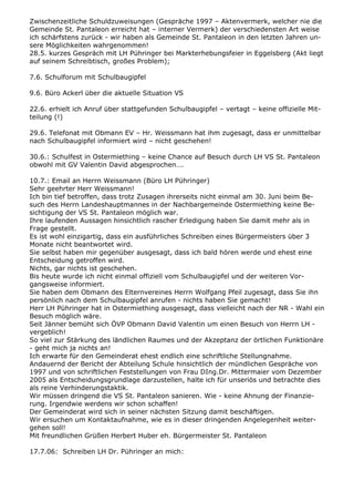 Zwischenzeitliche Schuldzuweisungen (Gespräche 1997 – Aktenvermerk, welcher nie die
Gemeinde St. Pantaleon erreicht hat – interner Vermerk) der verschiedensten Art weise
ich schärfstens zurück - wir haben als Gemeinde St. Pantaleon in den letzten Jahren un-
sere Möglichkeiten wahrgenommen!
28.5. kurzes Gespräch mit LH Pühringer bei Markterhebungsfeier in Eggelsberg (Akt liegt
auf seinem Schreibtisch, großes Problem);
7.6. Schulforum mit Schulbaugipfel
9.6. Büro Ackerl über die aktuelle Situation VS
22.6. erhielt ich Anruf über stattgefunden Schulbaugipfel – vertagt – keine offizielle Mit-
teilung (!)
29.6. Telefonat mit Obmann EV – Hr. Weissmann hat ihm zugesagt, dass er unmittelbar
nach Schulbaugipfel informiert wird – nicht geschehen!
30.6.: Schulfest in Ostermiething – keine Chance auf Besuch durch LH VS St. Pantaleon
obwohl mit GV Valentin David abgesprochen….
10.7.: Email an Herrn Weissmann (Büro LH Pühringer)
Sehr geehrter Herr Weissmann!
Ich bin tief betroffen, dass trotz Zusagen ihrerseits nicht einmal am 30. Juni beim Be-
such des Herrn Landeshauptmannes in der Nachbargemeinde Ostermiething keine Be-
sichtigung der VS St. Pantaleon möglich war.
Ihre laufenden Aussagen hinsichtlich rascher Erledigung haben Sie damit mehr als in
Frage gestellt.
Es ist wohl einzigartig, dass ein ausführliches Schreiben eines Bürgermeisters über 3
Monate nicht beantwortet wird.
Sie selbst haben mir gegenüber ausgesagt, dass ich bald hören werde und ehest eine
Entscheidung getroffen wird.
Nichts, gar nichts ist geschehen.
Bis heute wurde ich nicht einmal offiziell vom Schulbaugipfel und der weiteren Vor-
gangsweise informiert.
Sie haben dem Obmann des Elternvereines Herrn Wolfgang Pfeil zugesagt, dass Sie ihn
persönlich nach dem Schulbaugipfel anrufen - nichts haben Sie gemacht!
Herr LH Pühringer hat in Ostermiething ausgesagt, dass vielleicht nach der NR - Wahl ein
Besuch möglich wäre.
Seit Jänner bemüht sich ÖVP Obmann David Valentin um einen Besuch von Herrn LH -
vergeblich!
So viel zur Stärkung des ländlichen Raumes und der Akzeptanz der örtlichen Funktionäre
- geht mich ja nichts an!
Ich erwarte für den Gemeinderat ehest endlich eine schriftliche Stellungnahme.
Andauernd der Bericht der Abteilung Schule hinsichtlich der mündlichen Gespräche von
1997 und von schriftlichen Feststellungen von Frau DIng.Dr. Mittermaier vom Dezember
2005 als Entscheidungsgrundlage darzustellen, halte ich für unseriös und betrachte dies
als reine Verhinderungstaktik.
Wir müssen dringend die VS St. Pantaleon sanieren. Wie - keine Ahnung der Finanzie-
rung. Irgendwie werdens wir schon schaffen!
Der Gemeinderat wird sich in seiner nächsten Sitzung damit beschäftigen.
Wir ersuchen um Kontaktaufnahme, wie es in dieser dringenden Angelegenheit weiter-
gehen soll!
Mit freundlichen Grüßen Herbert Huber eh. Bürgermeister St. Pantaleon
17.7.06: Schreiben LH Dr. Pühringer an mich:
 
