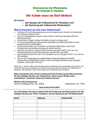 Die Schule muss im Dorf bleiben!
Wir fordern
den Neubau der Volksschule St. Pantaleon und
die Sanierung der Volksschule Riedersbach
Warum brauchen wir eine neue Volksschule?
• Der Raum für die Schulausspeisung muss aus hygienischen Gründen von Garderobe
und Werkraum getrennt sein!
• Auch bei Schlechtwetter müssen unsere Kinder in der Pause genügend Platz für
Bewegung haben!
• Die sanitären Anlagen müssen benützbar und gut zu reinigen sein!
• Für Schulveranstaltungen (gemeinsame Aktivitäten der SchülerInnen)soll es einen
geeigneten Raum (Aula) geben!
• Unsere Kinder sollen eine Turnhalle in erreichbarer Nähe haben, damit auch
Einzelstunden dementsprechend genutzt werden können!
• Auch die LehrerInnen unserer Schule brauchen genügend Platz für die Vor- und
Nachbereitung des Unterrichtes sowie die Lagerung der Lehrmittel!
• Die SchülerInnenzahl wird sich in St. Pantaleon bis zum Schuljahr 2010/11 um mehr als
20% erhöhen!
• Die von der Landesregierung vorgeschlagene Zusammenlegung der beiden
Volksschulen in Riedersbach bringt nur eine kurzfristige Erleichterung der beengten
Situation, zerstört aber viel Grün!
Bereits am 1. Februar 1993 wurde der Raumbedarf mit Bescheid der Landesregierung anerkannt. Am
15.05.1997 gab es einen Beschluss der Elternversammlung über den Neubau der Volksschule St.
Pantaleon. Der Baubeginn 2004 wurde wieder auf unbestimmte Zeit verschoben.
Bitte unterstützen Sie mit Ihrer Unterschrift die Forderung des Elternvereines
für den baldigen Neubau der Volksschule, damit unsere Kinder einen
ordentlichen, modernen Unterricht erleben können!
Weitere Informationen bei:
Obmann Wolfgang Pfeil, Tel.: 20403 Isolde Mrwa, Tel.: 7794
Jede Unterschrift zählt!
Ich unterstütze mit meiner Unterschrift die Forderung des Elternvereins für den
baldigen Neubau der VS St. Pantaleon und die Sanierung der VS Riedersbach!
Name Adresse Unterschrift
 