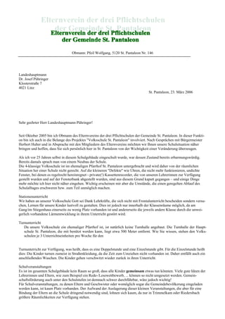Obmann: Pfeil Wolfgang, 5120 St. Pantaleon Nr. 146
Landeshauptmann
Dr. Josef Pühringer
Klosterstraße 7
4021 Linz
St. Pantaleon, 23. März 2006
Sehr geehrter Herr Landeshauptmann Pühringer!
Seit Oktober 2005 bin ich Obmann des Elternvereins der drei Pflichtschulen der Gemeinde St. Pantaleon. In dieser Funkti-
on bin ich auch in die Belange des Projektes "Volksschule St. Pantaleon" involviert. Nach Gesprächen mit Bürgermeister
Herbert Huber und in Absprache mit den Mitgliedern des Elternvereins möchten wir Ihnen unsere Schulsituation näher
bringen und hoffen, dass Sie sich persönlich hier in St. Pantaleon von der Wichtigkeit einer Veränderung überzeugen.
Als ich vor 25 Jahren selbst in diesem Schulgebäude eingeschult wurde, war dessen Zustand bereits erbarmungswürdig.
Bereits damals sprach man von einem Neubau der Schule.
Die 4-klassige Volksschule ist im ehemaligen Pfarrhof St. Pantaleon untergebracht und wird daher von der räumlichen
Situation her einer Schule nicht gerecht. Auf die kleineren "Defekte" wie Uhren, die nicht mehr funktionieren, undichte
Fenster, bei denen es regelrecht hereinregnet - private(!) Kassettenrecorder, die von unseren Lehrerinnen zur Verfügung
gestellt wurden und auf der Fensterbank abgestellt wurden, sind aus diesem Grund kaputt gegangen – und einige Dinge
mehr möchte ich hier nicht näher eingehen. Wichtig erscheinen mir aber die Umstände, die einen geregelten Ablauf des
Schulalltages erschweren bzw. zum Teil unmöglich machen.
Stationenunterricht
Wir haben an unserer Volksschule Gott sei Dank Lehrkräfte, die sich nicht mit Frontalunterricht bescheiden sondern versu-
chen, Lernen für unsere Kinder lustvoll zu gestalten. Dies ist jedoch nur innerhalb der Klassenräume möglich, da am
Gang/im Stiegenhaus einerseits zu wenig Platz vorhanden ist und andererseits die jeweils andere Klasse durch die unwei-
gerlich vorhandene Lärmentwicklung in ihrem Unterricht gestört wird.
Turnunterricht
Da unsere Volksschule ein ehemaliger Pfarrhof ist, ist natürlich keine Turnhalle angebaut. Die Turnhalle der Haupt-
schule St. Pantaleon, die mit benützt werden kann, liegt etwa 500 Meter entfernt. Wie Sie wissen, stehen den Volks-
schulen je 3 Unterrichtseinheiten pro Woche für den
Turnunterricht zur Verfügung, was heißt, dass es eine Doppelstunde und eine Einzelstunde gibt. Für die Einzelstunde heißt
dies: Die Kinder turnen zumeist in Straßenkleidung, da die Zeit zum Umziehen nicht vorhanden ist. Daher entfällt auch ein
anschließendes Waschen. Die Kinder gehen verschwitzt wieder zurück in ihren Unterricht.
Schulveranstaltungen
Es ist im gesamten Schulgebäude kein Raum so groß, dass alle Kinder gemeinsam etwas tun könnten. Viele gute Ideen der
Lehrerinnen und Eltern, wie zum Beispiel ein Rede-/Lesewettbewerb, ... können so nicht umgesetzt werden. Gemein-
schaftsförderung auch unter den Schulstufen ist demnach schwer durchführbar, wäre jedoch wichtig!
Für Schulveranstaltungen, zu denen Eltern und Geschwister oder womöglich sogar die Gemeindebevölkerung eingeladen
werden kann, ist kaum Platz vorhanden. Der Aufwand der Auslagerung dieser kleinen Veranstaltungen, die aber für eine
Bindung der Eltern an die Schule dringend notwendig sind, lohnen sich kaum, da nur in Trimmelkam oder Riedersbach
größere Räumlichkeiten zur Verfügung stehen.
 
