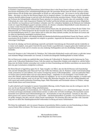 Pausensituation/Schulausspeisung
Es bestehen 4 angemessen große Klassenräume jedoch können diese in den Pausen kaum verlassen werden, da es außer
dem kleinen Stiegenhaus keine Aufenthaltsmöglichkeiten gibt. Bei passendem Wetter kann die Schule verlassen werden,
jedoch müssen sich die Kinder dazu insbesondere im Winter an- und ausziehen und – Sie wissen es, da Sie selbst Kinder
haben – dies kann vor allem bei den Kleinen längere Zeit in Anspruch nehmen. Vor allem deswegen, weil die Garderoben-
situation ebenfalls äußerst beengt ist und sich nicht alle Kinder gleichzeitig umziehen können. Weitere Punkte, die gegen
das Verlassen des Schulgebäudes während der Pausen sprechen, ist einerseits die Tatsache, dass sich unmittelbar vor der
Volksschule der relativ stark frequentierte Parkplatz für Friedhof und Kirche befindet und andererseits keine Möglichkeit
zum Abstellen von Jausenboxen und Getränken vorhanden sind. Der vorhandene Spielplatz an der Rückseite des Gebäudes
wurde erst wegen Baufälligkeit gesperrt und dann entfernt, der ehemals vorhandene Basketballkorb wurde abmontiert, da
es immer wieder Interessenskonflikte mit Friedhofsbesuchern gab.
Die Schulausspeisung für unsere Kinder findet in einem kleinen Raum statt, der gleichzeitig als Raum für den Förder- bzw.
Stützunterricht, als Vorbereitungsraum für die Gesunde Jause und als Garderobe (!) für eine Klasse dient. Es sei hier nur
die Geruchsbelästigung durch evt. nasse Jacken und vor allem der (Haus-)Schuhe erwähnt, die den Raum als Lernort und
vor allem als Speiseraum unerträglich erscheinen lassen.
Die Lehrkräfte unserer Schule sind ständig bemüht mit überdurchschnittlichem persönlichem Einsatz die Pausen- und Es-
senssituation für die Kindern so angenehm wie möglich zu gestalten. Angesichts der Raumsituation ist dies jedoch ein
schwieriges Unterfangen.
Nur durch die ständige und bereits jahrelange materielle und ideelle Unterstützung der Elternschaft und der Lehrkräfte ist
es immer noch möglich, einen guten Unterricht für unsere Kinder zu gewährleisten. Langsam gehen aber Geduld und Leis-
tungsbereitschaft zu Ende und wir erwarten uns eine eindeutige Stellungnahme und eine ehestbaldige Änderung dieses
Zustandes.
Soweit die Situation in der Volksschule St. Pantaleon. Die Volksschule Riedersbach wurde wohl saniert, es gibt aber immer
noch eklatante Mängel insbesondere am Turnsaal. Es besteht also dringender Handlungsbedarf in beiden Schulen.
Wir im Elternverein würden uns natürlich über einen Neubau der Volksschule St. Pantaleon und die Sanierung des Turn-
saales in der Volksschule Riedersbach freuen. Falls dies jedoch aus finanziellen Gründen nicht möglich ist, und die Schlie-
ßung einer der beiden Schulen notwendig wird, werden wir diese Entscheidung nach Kräften unterstützen um unseren Kin-
dern eine gute Lernsituation ermöglichen zu können.
Bei Ihrem Besuch in Eggelsberg sagten Sie (lt. Tipps-Ausgabe vom März), dass der Bezirk Braunau nicht benachteiligt
wäre und alle Schulprojekte unter Dach und Fach sind. Sollte dies bedeuten, dass St. Pantaleon wieder nicht berücksichtigt
wurde, protestieren wir aufs äußerste. Eine weitere Verzögerung unseres Volksschulprojektes – auch aus politischen Moti-
ven heraus (diese Gerüchte halten sich nun schon überaus lange) – empfinden wir als unerträglich. Unsere Kinder sind
unser aller Zukunft, egal welcher politischen Ideologie wir angehören. So wie wir jetzt mit ihnen umgehen, so werden auch
sie mit uns einmal umgehen, wenn wir alt sind. Wir werden aber Menschen brauchen, die uns alle würdig behandeln und
nicht zuerst nach unserer politischen Einstellung fragen. Mehr Miteinander und Füreinander müssen wir fördern, solange
unsere Kinder dieses noch lernen können.
Es gibt sicherlich auch Uneinigkeit in unserer Gemeindebevölkerung, welche Projekte denn nun die wichtigeren sind. Et-
was, was Sie aus Ihrem politischen Alltag sicherlich kennen.
Eine Feuerwehrzeugstätte, ein Gemeindeamt, eine Volksschule, der Straßenbau u.v.a.m. sind Unternehmungen, die nicht
von heute auf morgen entschieden werden können und die vor allem sehr viel Geld verschlingen. Die Geschichte unserer
Gemeinde weist natürlich auch Fehlentscheidungen auf – doch hinterher ist man oft gescheiter. Tatsache ist, dass alles
daran gesetzt wird, unseren Lebensraum u.a. auch kinder – und familienfreundlich zu gestalten. Uns als Elternverein ist es
ein großes Anliegen, hier aktiv und mit vollem Einsatz mitzuarbeiten. Wir brauchen dazu aber auch Ihre volle Unterstüt-
zung und vor allem Ihre Handlungsbereitschaft insbesondere im Bezug auf unsere Schulsituation.
Wir bitten Sie eindringlich, sich von unserer Situation ein persönliches Bild zu machen um eine Entscheidung im Sinne
unserer Kinder fällen zu können. Wir freuen uns darauf, Sie persönlich kennen lernen zu können.
Mit freundlichen Grüßen
für die Mitglieder des Elternvereins
Pfeil Wolfgang
Obmann
 