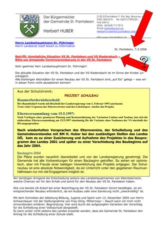 Der Bürgermeister
der Gemeinde St. Pantaleon
Herbert HUBER
Herrn Landeshauptmann Dr. Pühringer
Herrn Landesrat Josef Ackerl zu Information
St. Pantaleon, 7.3.2006
Betrifft: Unmögliche Situation VS St. Pantaleon und VS Riedersbach –
Bitte um dringende Terminvereinbarung in der VS St. Pantaleon
Sehr geehrter Herr Landeshauptmann Dr. Pühringer!
Die aktuelle Situation der VS St. Pantaleon und der VS Riedersbach ist im Sinne der Kinder un-
erträglich.
Alle bisherigen Aktivitäten für einen Neubau der VS St. Pantaleon sind „auf Eis“ gelegt – was wir
in dieser Form nicht akzeptieren können!
Wir benötigen dringend die Entscheidung seitens des Landeshauptmannes von Oberösterreich,
welche Chancen wir für den Erhalt und somit für den Neubau der VS St. Pantaleon haben.
Wie uns bereits LR Ackerl bei einer Besichtigung der VS St. Pantaleon Vorort bestätigte, ist ein
entsprechender Neubau erforderlich, da ein Ausbau oder eine Sanierung nicht „zweckmäßig“ ist.
Mit dem Schreiben der Abteilung Bildung, Jugend und Sport vom 13. Dezember 2005 von Herrn
Schwarzbauer mit der Stellungnahme von Frau DIng. Mittermayr – Rauch kann ich mich nicht
einverstanden erklären. Begründung: hier wird durch die aufgezeigten Varianten der Vorschlag
für die Schließung einer Volksschule dargestellt.
Es kann sicher nicht seitens des Landes erwartet werden, dass die Gemeinde St. Pantaleon den
Antrag für die Schließung einer Schule stellt.
5120 St.Pantaleon 7, Pol. Bez. Braunau am Inn
DVR: 0057673 - Tel. 06277/7990/20 –
FAX DW12
GSM: 0676/817117013
Email: herbyhuber@a1.net
Herbert.huber@st-pantaleon.ooe.gv.at
Http:www.stpantaleon.at
Aus der Schulchronik:
PROJEKT SCHULBAU
Raumerfordernisbescheid:
Der Raumbedarf wurde mit Bescheid der Landesregierung vom 1. Februar 1993 anerkannt.
Trotz vieler Urgenzen der Elternvertreter und des Lehrkörpers stockte das Projekt.
Elternversammlung vom 15.5.1997:
Nach Vorliegen einer genaueren Planung und Kostenschätzung der Varianten Umbau und Neubau, hat sich die
einberufene Elternversammlung am 15.5.1997 einstimmig für die Variante eines Neubaues der VS oberhalb der
HS ausgesprochen.
Nach wiederholten Vorsprachen des Elternvereins, der Schulleitung und des
Gemeindevorstandes mit BM H. Huber bei den zuständigen Stellen des Landes
OÖ, kam es zu einer Zusicherung und Aufnahme des Projektes in das Baupro-
gramm des Landes 2001 und später zu einer Verschiebung des Baubeginns auf
das Jahr 2004.
Baubeginn 2004
Die Pläne wurden neuerlich überarbeitet und von der Landesregierung genehmigt. Die
Gemeinde hat alle Vorbereitungen für einen Baubeginn getroffen. So sehen wir optimis-
tisch, aber mit Freude einer baldigen Verwirklichung des Projekts entgegen. Der Schul-
neubau ist eine absolute Notwendigkeit, da ein Unterricht unter den gegebenen Raumver-
hältnissen nur mit viel Engagement möglich ist.
 