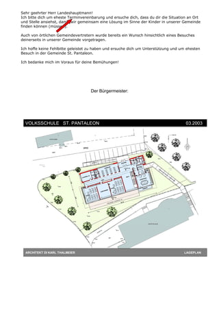 Sehr geehrter Herr Landeshauptmann!
Ich bitte dich um eheste Terminvereinbarung und ersuche dich, dass du dir die Situation an Ort
und Stelle ansiehst, damit wir gemeinsam eine Lösung im Sinne der Kinder in unserer Gemeinde
finden können (müssen).
Auch von örtlichen Gemeindevertretern wurde bereits ein Wunsch hinsichtlich eines Besuches
deinerseits in unserer Gemeinde vorgetragen.
Ich hoffe keine Fehlbitte geleistet zu haben und ersuche dich um Unterstützung und um ehesten
Besuch in der Gemeinde St. Pantaleon.
Ich bedanke mich im Voraus für deine Bemühungen!
Der Bürgermeister:
ARCHITEKT DI KARL THALMEIER LAGEPLAN
VOLKSSCHULE ST. PANTALEON 03.2003
 