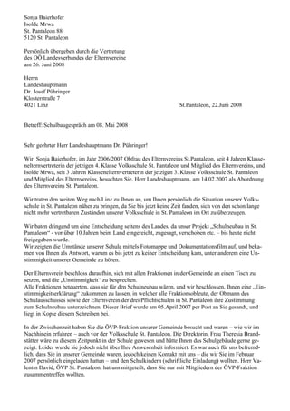 Sonja Baierhofer
Isolde Mrwa
St. Pantaleon 88
5120 St. Pantaleon
Persönlich übergeben durch die Vertretung
des OÖ Landesverbandes der Elternvereine
am 26. Juni 2008
Herrn
Landeshauptmann
Dr. Josef Pühringer
Klosterstraße 7
4021 Linz St.Pantaleon, 22.Juni 2008
Betreff: Schulbaugespräch am 08. Mai 2008
Sehr geehrter Herr Landeshauptmann Dr. Pühringer!
Wir, Sonja Baierhofer, im Jahr 2006/2007 Obfrau des Elternvereins St.Pantaleon, seit 4 Jahren Klasse-
nelternvertreterin der jetzigen 4. Klasse Volksschule St. Pantaleon und Mitglied des Elternvereins, und
Isolde Mrwa, seit 3 Jahren Klassenelternvertreterin der jetzigen 3. Klasse Volksschule St. Pantaleon
und Mitglied des Elternvereins, besuchten Sie, Herr Landeshauptmann, am 14.02.2007 als Abordnung
des Elternvereins St. Pantaleon.
Wir traten den weiten Weg nach Linz zu Ihnen an, um Ihnen persönlich die Situation unserer Volks-
schule in St. Pantaleon näher zu bringen, da Sie bis jetzt keine Zeit fanden, sich von den schon lange
nicht mehr vertretbaren Zuständen unserer Volksschule in St. Pantaleon im Ort zu überzeugen.
Wir baten dringend um eine Entscheidung seitens des Landes, da unser Projekt „Schulneubau in St.
Pantaleon“ - vor über 10 Jahren beim Land eingereicht, zugesagt, verschoben etc. – bis heute nicht
freigegeben wurde.
Wir zeigten die Umstände unserer Schule mittels Fotomappe und Dokumentationsfilm auf, und beka-
men von Ihnen als Antwort, warum es bis jetzt zu keiner Entscheidung kam, unter anderem eine Un-
stimmigkeit unserer Gemeinde zu hören.
Der Elternverein beschloss daraufhin, sich mit allen Fraktionen in der Gemeinde an einen Tisch zu
setzen, und die „Unstimmigkeit“ zu besprechen.
Alle Fraktionen beteuerten, dass sie für den Schulneubau wären, und wir beschlossen, Ihnen eine „Ein-
stimmigkeitserklärung“ zukommen zu lassen, in welcher alle Fraktionsobleute, der Obmann des
Schulausschusses sowie der Elternverein der drei Pflichtschulen in St. Pantaleon ihre Zustimmung
zum Schulneubau unterzeichnen. Dieser Brief wurde am 05.April 2007 per Post an Sie gesandt, und
liegt in Kopie diesem Schreiben bei.
In der Zwischenzeit haben Sie die ÖVP-Fraktion unserer Gemeinde besucht und waren – wie wir im
Nachhinein erfuhren – auch vor der Volksschule St. Pantaleon. Die Direktorin, Frau Theresia Brand-
stätter wäre zu diesem Zeitpunkt in der Schule gewesen und hätte Ihnen das Schulgebäude gerne ge-
zeigt. Leider wurde sie jedoch nicht über Ihre Anwesenheit informiert. Es war auch für uns befremd-
lich, dass Sie in unserer Gemeinde waren, jedoch keinen Kontakt mit uns – die wir Sie im Februar
2007 persönlich eingeladen hatten – und den Schulkindern (schriftliche Einladung) wollten. Herr Va-
lentin David, ÖVP St. Pantaleon, hat uns mitgeteilt, dass Sie nur mit Mitgliedern der ÖVP-Fraktion
zusammentreffen wollten.
 