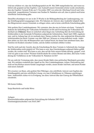 Und nun erfuhren wir, dass das Schulbaugespräch am 08. Mai 2008 stattgefunden hat, und waren na-
türlich sehr gespannt auf das Ergebnis: Laut Auskunft unserer Gemeindevertreter wurde entschieden,
dass das Ergebnis Variante D des am 9. November 2005 von seiten der Abteilung Umwelt und Anla-
gentechnik ausgearbeiteten Varianten zum Neubau St. Pantaleon sein soll, dass es jedoch noch keine
schriftliche Entscheidung gäbe.
Daraufhin erkundigten wir uns in der 25.Woche in der Bildungsabteilung der Landesregierung, wie
das Schulbaugespräch ausgegangen wäre. Wir bekamen als Antwort, dass Auskünfte lediglich über
den Bürgermeister unserer Gemeinde zu erfragen wären, und es keine schriftliche Entscheidung gäbe.
Sehr geehrter Herr Landeshauptmann: Wir vermuten, dass das nur ein Irrtum sein kann: Variante D
bedeutet die Schließung der Volksschule St.Pantaleon im Ort und Erweiterung der Volksschule Rie-
dersbach um 2 Klassen: Ihnen ist sicherlich schon längst eine Aufstellung über die Entwicklung der
Schülerzahlen in der Gemeinde St.Pantaleon aufgrund der Geburtenliste, Stand April 2008, zugekom-
men: und im Anhang lege ich sie nochmals dazu. Daraus ersehen Sie, dass aufgrund der Klassenschü-
lerhöchstzahlen bei dieser Variante vom Jahr 2008 um 2 Klassen zu wenig kalkuliert wurde. Außer-
dem stehen zur Zeit cirka 40 Bauparzellen zum Verkauf bereit, bei denen man annehmen kann, dass
Familien mit Kindern einziehen werden, und die Zahlen nochmals erhöhen werden.
Sind Sie nicht auch der Ansicht, dass die Entscheidung für diese Variante in Anbetracht des Anstiegs
der Schülerzahlen nicht möglich ist? Wie kann es sein, dass Entscheidungen aufgrund Zahlen gefällt
werden, die veraltet sind? Wie kann es sein, dass auf der Seite unserer Kinder derartig „gespart“ wird.
Und wie geht es nun weiter? Weiterer Schriftverkehr für weitere Monate und Jahre, aber keine Verän-
derung der Verhältnisse an der Volksschule St. Pantaleon im Ort?
Für uns steht die Vermutung nahe, dass unsere Kinder Opfer eines politischen Machtspiels geworden
sind. Wir möchten wiederholt den Appell an Sie, Herr Landeshauptmann, richten: Parteienkrieg darf
nicht auf den Rücken unserer Kinder ausgetragen werden, unsere Kinder sind bunt, und unsere Kinder
sind unsere Zukunft!
Wir erwarten von Ihnen, sehr geehrter Herr Pühringer, eine schriftliche Antwort zum Ergebnis des
Schulbaugipfels und eine schriftliche Lösung, wie man 4 Schulklassen in 2 Räumen unterbringen
kann. Anderenfalls ziehen wir in Erwägung, uns diese Antwort über den Umweg der Öffentlichkeit
einzuholen.
Mit besten Grüßen,
Sonja Baierhofer und Isolde Mrwa
Anlagen:
Klassenschülerzahlen aufgrund der Entwicklung der Geburten 2007-2015
Einstimmigkeitsschreiben vom 30.03.2007
 