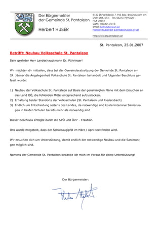 Der Bürgermeister
der Gemeinde St. Pantaleon
Herbert HUBER
St. Pantaleon, 25.01.2007
Betrifft: Neubau Volksschule St. Pantaleon
Sehr geehrter Herr Landeshauptmann Dr. Pühringer!
Wir möchten dir mitteilen, dass bei der Gemeinderatssitzung der Gemeinde St. Pantaleon am
24. Jänner die Angelegenheit Volksschule St. Pantaleon behandelt und folgender Beschluss ge-
fasst wurde:
1) Neubau der Volksschule St. Pantaleon auf Basis der genehmigten Pläne mit dem Ersuchen an
das Land OÖ, die fehlenden Mittel entsprechend aufzustocken.
2) Erhaltung beider Standorte der Volksschulen (St. Pantaleon und Riedersbach)
3) Endlich um Entscheidung seitens des Landes, da notwendige und kostenintensive Sanierun-
gen in beiden Schulen bereits mehr als notwendig sind.
Dieser Beschluss erfolgte durch die SPÖ und ÖVP – Fraktion.
Uns wurde mitgeteilt, dass der Schulbaugipfel im März / April stattfinden wird.
Wir ersuchen dich um Unterstützung, damit endlich der notwendige Neubau und die Sanierun-
gen möglich sind.
Namens der Gemeinde St. Pantaleon bedanke ich mich im Voraus für deine Unterstützung!
Der Bürgermeister:
5120 St.Pantaleon 7, Pol. Bez. Braunau am Inn
DVR: 0057673 - Tel. 06277/7990/20 –
FAX DW12
GSM: 05030167013
Email: herbyhuber@a1.net
Herbert.huber@st-pantaleon.ooe.gv.at
Http:www.stpantaleon.at
 